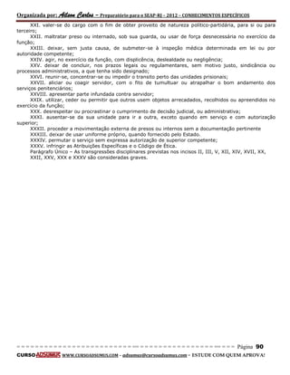 Organizada por: Ailson Carlos – Preparatório para o SEAP-RJ – 2012 – CONHECIMENTOS ESPECÍFICOS 
= = = = = = = = = = = = = = = = = = = = = = = = = == = = = = = = = = = = = = = = = = == = = = Página 90 
CURSO WWW.CURSOADSUMUS.COM – adsumus@cursoadsumus.com - ESTUDE COM QUEM APROVA! 
XXI. valer-se do cargo com o fim de obter proveito de natureza político-partidária, para si ou para 
terceiro; 
XXII. maltratar preso ou internado, sob sua guarda, ou usar de força desnecessária no exercício da 
função; 
XXIII. deixar, sem justa causa, de submeter-se à inspeção médica determinada em lei ou por 
autoridade competente; 
XXIV. agir, no exercício da função, com displicência, deslealdade ou negligência; 
XXV. deixar de concluir, nos prazos legais ou regulamentares, sem motivo justo, sindicância ou 
processos administrativos, a que tenha sido designado; 
XXVI. reunir-se, concentrar-se ou impedir o transito perto das unidades prisionais; 
XXVII. aliciar ou coagir servidor, com o fito de tumultuar ou atrapalhar o bom andamento dos 
serviços penitenciários; 
XXVIII. apresentar parte infundada contra servidor; 
XXIX. utilizar, ceder ou permitir que outros usem objetos arrecadados, recolhidos ou apreendidos no 
exercício da função; 
XXX. desrespeitar ou procrastinar o cumprimento de decisão judicial, ou administrativa; 
XXXI. ausentar-se da sua unidade para ir a outra, exceto quando em serviço e com autorização 
superior; 
XXXII. proceder a movimentação externa de presos ou internos sem a documentação pertinente 
XXXIII. deixar de usar uniforme próprio, quando fornecido pelo Estado. 
XXXIV. permutar o serviço sem expressa autorização de superior competente; 
XXXV. infringir as Atribuições Específicas e o Código de Ética. 
Parágrafo Único – As transgressões disciplinares previstas nos incisos II, III, V, XII, XIV, XVII, XX, 
XXII, XXV, XXX e XXXV são consideradas graves. 
 