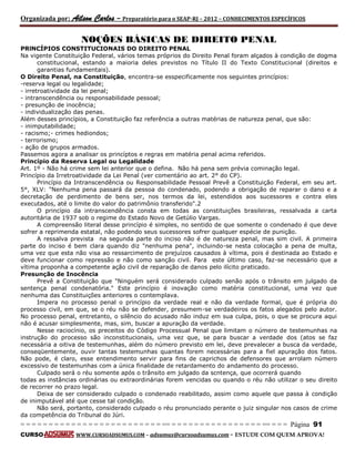 Organizada por: Ailson Carlos – Preparatório para o SEAP-RJ – 2012 – CONHECIMENTOS ESPECÍFICOS 
= = = = = = = = = = = = = = = = = = = = = = = = = == = = = = = = = = = = = = = = = = == = = = Página 91 
CURSO WWW.CURSOADSUMUS.COM – adsumus@cursoadsumus.com - ESTUDE COM QUEM APROVA! 
NOÇÕES BÁSICAS DE DIREITO PENAL 
PRlNCÍPIOS CONSTITUCIONAIS DO DIREITO PENAL 
Na vigente Constituição Federal, vários temas próprios do Direito Penal foram alçados à condição de dogma 
constitucional, estando a maioria deles previstos no Título II do Texto Constitucional (direitos e 
garantias fundamentais). 
O Direito Penal, na Constituição, encontra-se esspecificamente nos seguintes princípios: 
-reserva legal ou legalidade; 
- irretroatividade da lei penal; 
- intranscendência ou responsabilidade pessoal; 
- presunção de inocência; 
- individualização das penas. 
Além desses princípios, a Constituição faz referência a outras matérias de natureza penal, que são: 
- inimputabilidade; 
- racismo;- crimes hediondos; 
- terrorismo; 
- ação de grupos armados. 
Passemos agora a analisar os princíptos e regras em matéria penal acima referidos. 
Princípio da Reserva Legal ou Legalidade 
Art. 1º - Não há crime sem lei anterior que o defina. Não há pena sem prévia cominação legal. 
Princípio da Irretroatividade da Lei Penal (ver comentário ao art. 2° do CP). 
Princípio da Intranscendência ou Responsabilidade Pessoal Prevê a Constituição Federal, em seu art. 
5°, XLV: "Nenhuma pena passará da pessoa do condenado, podendo a obrigação de reparar o dano e a 
decretação de perdimento de bens ser, nos termos da lei, estendidos aos sucessores e contra eles 
executados, até o limite do valor do patrimônio transferido".2 
O princípio da intranscendência consta em todas as constituições brasileiras, ressalvada a carta 
autoritária de 1937 sob o regime do Estado Novo de Getúlio Vargas. 
A compreensão literal desse princípio é simples, no sentido de que somente o condenado é que deve 
sofrer a reprimenda estatal, não podendo seus sucessores sofrer qualquer espécie de punição. 
A ressalva prevista na segunda parte do inciso não é de natureza penal, mas sim civil. A primeira 
parte do inciso é bem clara quando diz "nenhuma pena", incluindo-se nesta colocação a pena de multa, 
uma vez que esta não visa ao ressarcimento de prejuízos causados à vítima, pois é destinada ao Estado e 
deve funcionar como repressão e não como sanção civil. Para este último caso, faz-se necessário que a 
vítima proponha a competente ação civil de reparação de danos pelo ilícito praticado. 
Presunção de Inocência 
Prevê a Constituição que "Ninguém será considerado culpado senão após o trânsito em julgado da 
sentença penal condenatória." Este princípio é inovação como matéria constitucional, uma vez que 
nenhuma das Constituições anteriores o contemplava. 
Impera no processo penal o princípio da verdade real e não da verdade formal, que é própria do 
processo civil, em que, se o réu não se defender, presumem-se verdadeiros os fatos alegados pelo autor. 
No processo penal, entretanto, o silêncio do acusado não induz em sua culpa, pois, o que se procura aqui 
não é acusar simplesmente, mas, sim, buscar a apuração da verdade. 
Nesse raciocínio, os preceitos do Código Processual Penal que limitam o número de testemunhas na 
instrução do processo são inconstitucionais, uma vez que, se para buscar a verdade dos (atos se faz 
necessária a oitiva de testemunhas, além do número previsto em lei, deve prevalecer a busca da verdade, 
conseqüentemente, ouvir tantas testemunhas quantas forem necessárias para a fiel apuração dos fatos. 
Não pode, é claro, esse entendimento servir para fins de caprichos de defensores que arrolam número 
excessivo de testemunhas com a única finalidade de retardamento do andamento do processo. 
Culpado será o réu somente após o trânsito em julgado da scntença, que ocorrerá quando 
todas as instâncias ordinárias ou extraordinárias forem vencidas ou quando o réu não utilizar o seu direito 
de recorrer no prazo legal. 
Deixa de ser considerado culpado o condenado reabilitado, assim como aquele que passa à condição 
de inimputável até que cesse tal condição. 
Não será, portanto, considerado culpado o réu pronunciado perante o juiz singular nos casos de crime 
da competência do Tribunal do Júri. 
 