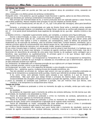 Organizada por: Ailson Carlos – Preparatório para o SEAP-RJ – 2012 – CONHECIMENTOS ESPECÍFICOS 
= = = = = = = = = = = = = = = = = = = = = = = = = == = = = = = = = = = = = = = = = = == = = = Página 92 
CURSO WWW.CURSOADSUMUS.COM – adsumus@cursoadsumus.com - ESTUDE COM QUEM APROVA! 
LEI PENAL NO TEMPO 
Art. 2º - Ninguém pode ser punido por fato que lei posterior deixa de considerar crime, cessando em 
virtude 
dela a execução e os efeitos penais da sentença condenatória. 
Parágrafo único - A lei posterior, que de qualquer modo favorecer o agente, aplica-se aos fatos anteriores, 
ainda que decididos por sentença condenatória transitada em julgado. 
Pelo princípio da irretroatividade da lei, a norma produzida deve ser aplicada apenas a casos futuros, 
não a fatos pretéritos. Merece ressalva esse princípio no que diz respeito ao Direito Penal. 
Prevê o Texto Constitucional, em seu art. 5°, XL, que "a lei penal não retroagirá, salvo para beneficiar 
o réu". 
Portanto, o princípio da irretroatividade em sede de Direito Penal sofre a restrição acima exposta 
prevista na Constituição Federal e já detalhada no Código Penal, conforme se verifica pelo disposto em seu 
art. 2°. A lei penal prevê textualmente duas espécies de retroação da lei, que são: abolitio crintinis e lex 
mitior. 
a) Abolitio criminis: o legislador superveniente aboliu, por completo, a conduta como figura delituosa. 
Ocorre a descriminação, ou seja, o que era ilícito agora deixou de sê-lo. Portanto, ocorrendo tal fato, 
o crime não mais terá razão de ser, culminando com a imediata soltura daquele que estiver preso pela 
conduta que não mais tipifica o crime e cessando, por conseqüência, todos os efeitos do processo em 
andamento ou da execução da sentença, caso se encontre nessa fase. Cumpre lembrar, entretanto, que o 
referido princípio aplica-se exclusivamente aos efeitos penais da lei, não sendo possível a sua aplicação no 
que se refere aos efeitos de natureza civil, sendo esta, então, sempre irretroativa. 
b) Lex mitior (novatio legis in mellius): ocorre quando a nova lei penal é mais favorável; é a hipótese que a 
doutrina chama de lei penal mais benigna. A conduta do agente continua sendo incriminada, mas ele é 
favorecido em decorrência de previsão de uma pena mais branda ou de qualquer outra vantagem que o 
beneficie, seja quantitativa ou qualitativamente. O princípio geral é o de que tempus regit actum, 
constituindo a lex mitior uma exceção a tal princípio. 
Ultratividade da Lei Penal - Lei Excepcional ou Temporária Art. 3º - A lei excepcional ou temporária, 
embora decorrido o período de sua duração ou cessadas as circunstâncias que a determinaram, aplica-se 
ao fato praticado durante sua vigência. 
Lei Temporária: lei elaborada com a expressa previsão de sua vigência em um lapso temporal. 
Após o período previsto, ocorre a sua auto-revogação. 
Lei Excepcional: lei criada com o fim específico de atender a uma situação circunstancial e 
transitória. Exs .: epidemia, guerra, mudança brusca de situação econômica, etc. 
Tais leis atendem ao princípio do tempus regit actum, em que as ações ou omissões praticadas ao 
tempo da lei temporária ou excepcional serão punidas, mesmo que referida lei já esteja revogada. 
A lei, como vimos, será aplicada mesmo após cessada a sua vigência; é o que se chama de 
ultratividade. Não quer dizer que esteja ferindo o princípio da reserva legal, uma vez que a 
excepcionalidade das situações emergenciais impõe a punição dos agentes, mesmo após decorrido 
o prazo ou cessadas as condições que justificam a punição, isso por motivos mais que óbvios, caso 
contrário, a lei temporária ou excepcional seria inócua. 
Tempo do Crime 
Art. 4º - Considera-se praticado o crime no momento da ação ou omissão, ainda que outro seja o 
momento 
do resultado. 
Na tentativa de responder qual o momento da prática da conduta delituosa, há três teorias que são: 
da atividade, do resultado e da ubiqüidade ou mista. 
Teoria da atividade: considera-se praticado o crime no momento da conduta, aplicando-se, por 
conseguinte, a lei que vigorava no momento da conduta. 
Teoria do resultado: considera-se praticado o crime no momento do resultado, desprezando-se o 
momento da ação, tendo como conseqüência a aplicação da lei vigente neste momento. 
Teoria da ubiqüidade ou mista: conjugação das duas anteriores em que o crime é considerado 
praticado tanto no momento da ação como no momento do resultado. 
Para o Direito brasileiro não importa que outro tenha sido o momento do resultado: pune-se a 
vontade do agente executando sua conduta delituosa; portanto, orienta-se a doutrina pelo tempo da 
 