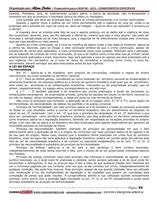 Organizada por: Ailson Carlos – Preparatório para o SEAP-RJ – 2012 – CONHECIMENTOS ESPECÍFICOS 
= = = = = = = = = = = = = = = = = = = = = = = = = == = = = = = = = = = = = = = = = = == = = = Página 93 
CURSO WWW.CURSOADSUMUS.COM – adsumus@cursoadsumus.com - ESTUDE COM QUEM APROVA! 
conduta. Prevalece, pois, no ordenamento jurídico pátrio, a teoria da atividade, não in-teressando o 
momento em que se produziu o resultado (teoria do efeito ou resultado). 
Uma questão que deve ser levantada aqui é sobre os crimes permanentes e os crimes continuados. 
Quando o agente inicia a prática de um crime permanente sob a vigência de uma lei, vindo a se 
prolongar até a entrada em vigor de outra lei, deve-se indagar: - Qual lei deve ser aplicada? A primeira ou 
a última? 
A resposta deve se orientar pelo fato de que o agente praticou um só delito sob a vigência de duas 
leis sucessivas, devendo, pois, ser-lhe aplicada a última lei, mesmo que seja a mais severa; não pode ser 
invocada a retroatividade da lei mais benigna, pois a segunda lei foi efetivamente violada pelo criminoso, 
seja ela mais benéfica ou mais severa. 
Quanto ao crime continuado, se a nova lei modifica de algum modo o tipo legal já existente, aplica-se 
a última lei, devendo, para se chegar a esta conclusão lembrar-se que o crime continuado, apesar de 
constituído de vários atos separados, é visto juridicamente como uma unidade. Diferente será a aplicação, 
em se tratando de conduta de crime continuado, já que a lei tipifica como crime atos que já vinham sendo 
anteriormente praticados e eram impuníveis. Aqui será aplicada a nova lei apenas aos atos praticados sob a 
sua vigência. Por derradeiro, se a nova lei deixa de considerar a conduta como crime, a nova lei, 
obviamente, deverá retroagir aos atos executados antes de sua vigência. 
A LEI NO ESPAÇO 
Territorialidade 
Art. 5º - Aplica-se a lei brasileira, sem prejuízo de convenções, tratados e regras de direito 
internacional, ao crime cometido no território nacional. 
§ 1º - Para os efeitos penais, consideram-se como extensão do território nacional as embarcações e 
aeronaves brasileiras, de natureza pública ou a serviço do governo brasileiro onde quer que se encontrem, 
bem como as aeronaves e as embarcações brasileiras, mercantes ou de propriedade privada, que se 
achem, respectivamente, no espaço aéreo correspondente ou em alto-mar. 
§ 2 º - É também aplicável a lei brasileira aos crimes praticados a bordo de aeronaves ou 
embarcações estrangeiras de propriedade privada, achando-se aquelas em pouso no território nacional ou 
em vôo no espaço aéreo correspondente, e estas em porto ou mar territorial do Brasil. 
São cinco os princípios que norteiam a aplicação da lei no espaço (arts. 5°, 6° e 7°), quais sejam da 
territorialidade, da nacionalidade, da defesa, do pavilhão e da justiça universal. 
Princípio da Territorialidade: por este princípio aplica-se a lei brasileira a todas as condutas praticadas 
no Brasil ou cujo resultado venha a ocorrer no território brasileiro, isto em atendimento ao disposto no 
caput do art. 5° combinado com o art. 6° que traz o princípio da ubiqüidade. O art. 5° determina o que 
deve ser considerado como território brasileiro; portanto, aos atos praticados no território compreendido 
como brasileiro aplica-se a legislação brasileira, devendo ser respeitadas as exceções previstas no próprio 
artigo. Com isso não se aplica a lei brasileira aos atos praticados pelo agente diplomáticos por gozarem de 
imunidade prevista na Convenção de Viena. 
Princípio da Nacionalidade: também chamado de princípio da personalidade em que o fato 
determinante para a aplicação da lei é a origem do criminoso, por esse princípio aplica-se ao agente a lei 
de seu país de origem. Nesse caso, mesmo que o brasileiro tenha praticado um crime fora do território 
brasileiro, onde de regra não seria aplicável a legislação brasileira, poderá ser punido pelas leis pátrias pelo 
fato de ser de nacionalidade brasileira e de cumprir os requisitos estabelecidos na lei (art. 7°, II, b). O 
princípio da nacionalidade é subsidiário do princípio da territorialidade. 
Princípio da Defesa: aplica-se a lei do país a que pertença o bem jurídico lesionado, 
independentemente de onde tenha ocorrido o fato, com o intuito de se ver preservados interesses básicos 
dos Estados. 
Princípio da Justiça Universal: para esse princípio não interessa a nacionalidade do agente, o bem 
jurídico lesionado, ou o local onde foi praticada a conduta, sendo sempre aplicada a lei do local onde for 
encontrado o delinqüente. O que se procura aqui é dar a idéia de que qualquer Estado tem interesse em 
ver o criminoso pagando por sua conduta, uma vez que, se ele cometeu um crime, independentemente de 
qualquer condição, não pode ficar impune. Esse princípio, apesar de sua grande utilidade, deve ser utilizado 
com moderação à luz da multiplicidade de legislação e de questões que podem ser suscitadas pela 
cumulação de penas que pode resultar. A jurisprudência admite a sua utilização quando textualmente 
prevista, como ocorre com a previsão legal insculpida no art. 7°, II, a, do CP considerando-o ainda como 
princípio subsidiário ao princípio da territorialidade. 
 