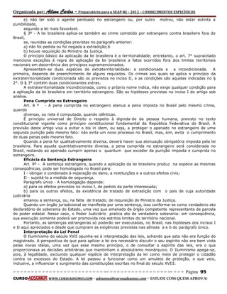 Organizada por: Ailson Carlos – Preparatório para o SEAP-RJ – 2012 – CONHECIMENTOS ESPECÍFICOS 
= = = = = = = = = = = = = = = = = = = = = = = = = == = = = = = = = = = = = = = = = = == = = = Página 95 
CURSO WWW.CURSOADSUMUS.COM – adsumus@cursoadsumus.com - ESTUDE COM QUEM APROVA! 
e) não ter sido o agente perdoado no estrangeiro ou, por outro motivo, não estar extinta a 
punibilidade, 
segundo a lei mais favorável. 
§ 3º - A lei brasileira aplica-se também ao crime cometido por estrangeiro contra brasileiro fora do 
Brasil, 
se, reunidas as condições previstas no parágrafo anterior: 
a) não foi pedida ou foi negada a extradição;6 
b) houve requisição do Ministro da Justiça. 
O princípio básico da aplicação da lei brasileira é a territorialidade; entretanto, o art. 7° supracitado 
menciona exceções à regra de aplicação da lei brasileira a fatos ocorridos fora dos limites territoriais 
nacionais em decorrência dos princípios supramencionados. 
Apresentam-se duas espécies de extraterritorialidade: a condicionada e a incondicionada. A 
primeira, depende de preenchimento de alguns requisitos. Os crimes aos quais se aplica o princípio da 
extraterritorialidade condicionada são os previstos no inciso II, e as condições são aquelas indicadas no § 
2°. O § 3° contém duas condicionantes extras. 
A extraterritorialidade incondicionada, como o próprio nome indica, não exige qualquer condição para 
a aplicação da lei brasileira em território estrangeiro. São as hipóteses previstas no inciso I do artigo sob 
análise. 
Pena Cumprida no Estrangeiro 
Art. 8 º - A pena cumprida no estrangeiro atenua a pena imposta no Brasil pelo mesmo crime, 
quando 
diversas, ou nela é computada, quando idênticas. 
É princípio universal de Direito o respeito à dignida-de da pessoa humana, previsto no texto 
constitucional vigente como princípio constitucional fundamental da República Federativa do Brasil. A 
previsão deste artigo visa a evitar o bis in idem, ou seja, a proteger o apenado no estrangeiro de uma 
segunda punição pelo mesmo fato: não evita um novo processo no Brasil, mas, sim, evita o cumprimento 
de duas penas pelo mesmo fato. 
Quando a pena for qualitativamente diversa, deverá haver sua atenuação obrigatória imposta pela lei 
brasileira. Para aquela quantitativamente diversa, a pena cumprida no estrangeiro será considerada no 
Brasil, restando ao apenado cumprir apenas o quantum que exceder da punição imposta e cumprida no 
estrangeiro. 
Eficácia da Sentença Estrangeira 
Art. 9º - A sentença estrangeira, quando a aplicação da lei brasileira produz na espécie as mesmas 
conseqüências, pode ser homologada no Brasil para: 
I - obrigar o condenado à reparação do dano, a restituições e a outros efeitos civis; 
II - sujeitá-lo a medida de segurança. 
Parágrafo único - A homologação depende: 
a) para os efeitos previstos no inciso I, de pedido da parte interessada; 
b) para os outros efeitos, da existência de tratado de extradição com o país de cuja autoridade 
judiciária 
emanou a sentença, ou, na falta de tratado, de requisição do Ministro da Justiça. 
Quando um órgão jurisdicional se manifesta por uma sentença, isso conforma-se como verdadeiro ato 
declaratório de soberania do Estado, uma vez que emanado de órgão competente representante de parcela 
do poder estatal. Nesse caso, o Poder Judiciário pratica ato de verdadeira soberania: em conseqüência, 
sua execução somente poderá ser promovida nos estritos limites do território nacional. 
Portanto, as sentenças estrangeiras só poderão ser executadas, no Brasil, nas hipóteses dos incisos I 
e II aqui apreciados e desde que cumpram as exigências previstas nas alíneas a e b do parágrafo único. 
Interpretação da Lei Penal 
O Iluminismo do século XVII opunha-se à interpretação das leis, achando que esta não era função do 
magistrado. A perspectiva de que para aplicar a lei era necessário discutir o seu espírito não era bem vista 
pelas novas idéias, uma vez que esse mesmo princípio, o de consultar o espírito das leis, era o que 
proporcionava as decisões arbitrárias que mantinham o absolutismo monárquico. O Iluminismo apega-se, 
pois, à legalìdade, excluindo qualquer espécie de interpretação da lei como meio de proteger o cidadão 
contra os excessos do Estado. A lei passou a funcionar como um amuleto de proteção, o que veio, 
inclusive, a influenciar o surgimento das constituições escritas no final do século XVIII. 
 