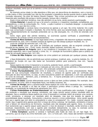 Organizada por: Ailson Carlos – Preparatório para o SEAP-RJ – 2012 – CONHECIMENTOS ESPECÍFICOS 
= = = = = = = = = = = = = = = = = = = = = = = = = == = = = = = = = = = = = = = = = = == = = = Página 97 
CURSO WWW.CURSOADSUMUS.COM – adsumus@cursoadsumus.com - ESTUDE COM QUEM APROVA! 
qualquer resultado, tanto que só se admite o crime comissivo por omissão nos crimes materiais (crimes de 
resultado). 
No exemplo acima citado (a mãe abandona o filho que, em decorrência do abandono, vem a morrer), 
a mãe matou o filho (comissão) por não ter-lhe prestado a assistência devida quando devia e podia fazê-lo 
(omissão relevante). No dizer de Heleno Cláudio Fragoso: "Nos crimes comissivos por omissão, o agente 
responde pelo resultado não porque o tenha causado, porque não o impediu". 
Esses crimes admitem tentativa, mas não admitem co-au-toria, sendo possível a participação. 
l Crime Material: é aquele em que a lei prevê a conduta e o respectivo resultado, completando, por 
conseqüência, o ciclo da consumação. Ex.: Furto; a ação é subtrair e o resultado despojar a propriedade 
da vítima, sem o que não há o crime. 
l Crime Formal: a conduta típica circunscreve-se apenas a um agir. No crime material, há a ação 
para cuja consumação é exigido o resultado. No crime formal, para sua caracterização, exige-se apenas a 
ação, independentemente do resultado pretendido ser ou não alcançado. Ex.: O crime de extorsão (art. 
158, CP). 
Como regra geral não admite tentativa, só ocorrendo quando verificada a possibilidade de 
fracionamento da conduta (crimes plurissubsistentes). 
l Crime de Mera Conduta: no tipo legal desse crime, o legislador não descreve qualquer resultado, 
caracterizando-se, pois, com a simples conduta do agente que não deseja qualquer resultado. Ex.: O 
crime de violação de domicílio (art. I 50, CP). 
l Crime Geral: crime que pode ser praticado por qualquer pessoa, não se exigindo condição ou 
situação de seu agente. Exs .: Furto, roubo, extorsão, lesões corporais, homicídio, etc. 
l Crime Especial ou Próprio: para a sua existência é necessário que o agente detenha alguma 
condição específica, sem a qual inexiste o crime. Ex.: A condição de funcionário público para a prática do 
crime de corrupção passiva (art. 317, CP). 
l Crime de Mão Própria: essa espécie de crime poderá ser praticada por qualquer pessoa, desde 
que 
o faça diretamente; não se admitindo que outrem pratique, incabível, pois, a autoria mediata. Ex.: O 
abandono de função em que não basta ser funcionário público para praticá-lo, mas sim. "aquele 
funcionário". 
Nessa espécie de crime é impossível a co-autoria, podendo haver, porém, a participação. 
l Crime Unissubsistente: quando é realizado por ato único, não sendo admitido o fracionamento da 
conduta, como por exemplo, no desacato (art. 331) praticado verbalmente. 
l Crime Plurissubsistente: este crime é extamente o inverso do crime unissubsistente. Neste, 
apesar de sua consumação independer de resultado, a conduta do agente pode ser verificada pela 
execução de atos fracionáveis, ou seja, os atos executórios podem ser separados, e com isso paralisados 
no curso da execução. Admitem, pois, a tentativa. Ex.: A injúria praticada com o arremesso de algum 
objeto como tomate podre. 
l Crime de Dano: quando efetivamente ocorre o dano ao bem jurídico tutelado. Por exemplo: dano 
ao patrimônio, no furto, dano à integridade física, nas lesões corporais, etc. 
l Crime de Perigo: para a caracterização dessa espécie de crime não é necessário que ocorra dano, 
sendo passível de punição o só fato de expor o patrimônio jurídico alheio a perigo. Ex.: subtração, 
ocultação, ou inutilizacão de material de salvamento (art. 257). 
l Crime Preterdoloso ou Preterintencional: são os crimes qualificados pelo resultado. O agente 
não pretende o resultado que alcança, entretanto, por culpa (stricto sensu) produz resultado além do 
desejado. Para a existência dessa espécie de crime é necessário a vontade (dolo) de praticar uma conduta, 
vindo, entretanto, a alcançar um resultado além do desejado, mas que era exigido do agente a 
previsibilidade desse resultado. Comumente a doutrina resume o crime preterdoloso como sendo aquele 
"em que o agente age com dolo no antecedente e culpa no conseqüente". Ex.: lesão corporal seguida de 
morte. Aqui o agente atira apenas para ferir o braço da vítima e alcança tal resultado, entretanto a mesma 
vem a falecer em decorrência do ferimento, resultado este não desejado pelo agente. Deve, no entanto, 
ficar esclarecido que o agente sequer pode assumir o risco de alcançar o resultado, senão teremos o dolo 
eventual, respondendo, com isso o agente pelo resultado dolosamente, ou seja, no exemplo acima 
mencionado, responderia por homicídio e não por lesões corporais seguidas de morte. 
l Crime Complexo: quando a conduta é tipificada pela fusão de mais de um tipo legal. Ex.: 
Latrocínio, que se origina do crime Homicídio (art. 121 ) e Furto (art. 155). Esses são também nominados 
 