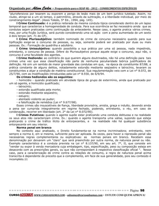 Organizada por: Ailson Carlos – Preparatório para o SEAP-RJ – 2012 – CONHECIMENTOS ESPECÍFICOS 
= = = = = = = = = = = = = = = = = = = = = = = = = == = = = = = = = = = = = = = = = = == = = = Página 98 
CURSO WWW.CURSOADSUMUS.COM – adsumus@cursoadsumus.com - ESTUDE COM QUEM APROVA! 
"pluriofensivos por lesarem ou exporem a perigo de lesão mais de um bem jurídico tutelado. Assim, no 
roubo, atinge-se a um só tempo, o patrimônio, através da suhtração, e a liberdade individual, por meio do 
constrangimento ilegal". (Assis Toledo, 5° Ed., 1994, pág. 145). 
l Crime Continuado: é a prática reiterada da mesma conduta típica considerado dentro de um lapso 
temporal que caracterize a homogeneidade de conduta. Para sua ocorrência se faz necessário ainda que as 
condutas sejam praticadas como continuação da antecedente. Nesse caso, o agente pratica vários crimes, 
mas, por uma ficção Jurídica, será punido considerando uma só ação com a pena aumentada de um sexto 
à dois terços (art. 71 do CP). 
l Crime Plurissubjetivo: também nominado de crime de concurso necessário quando para sua 
tipificação exige-se o concurso de pessoas, ou seja, somente poderá ser praticado por duas ou mais 
pessoas. Ex.: f'ormação de quadrilha e adultério. 
l Crime Unissubjetivo: quando possibilita a sua prática por uma só pessoa, nada impedindo, 
entretanto, o concurso de pessoa. Difere do Plurissubjetivo porque aquele exige o concurso, aqui não, o 
concurso é uma faculdade dos agentes. 
l Crime Hediondo: ao contrário do que querem alguns doutrinados, não há uma definição para tais 
crimes uma vez que essa classificação não parte de nenhuma peculiaridade teórica justificadora de 
definição. Há sim um sentido de maior gravidade das condutas em que, na época da constituinte 87/88, a 
prática constante de alguns delitos, notadamente extorsão mediante seqüestro e latrocínio, levaram os 
constituintes a alçar a condição de matéria constitucional. Sua regulamentação veio com a Lei n° 8.072, de 
25/7/90, com as modificações introduzidas pela Lei n° 8.930, de 6/9/94. 
Os crimes hediondos são os seguintes: 
- homicídio - quando praticado em atividade típica de grupo de extermínio, ainda que praticado por 
um só agente, e homicídio qualificado; 
- latrocínío; 
- extorsão qualificada pela morte; 
- extorsão mediante seqüestro; 
- estupro; 
- atentado violento ao pudor; 
- e falsificação de remédios (Lei n° 9.677/98). 
Esses crimes são insuscetíveis de fiança, liberdade provisória, anistia, graça e indulto, devendo ainda 
a pena ser cumprida integralmente em regime fechado, podendo, entretanto, o réu, em caso de 
condenação, recorrer em liberdade (art. 2° da Lei n° 8.072/90). 
l Crimes Putativos: quando o agente supõe estar praticando uma conduta delituosa e na realidade 
os seus atos não caracterizam crime. Ex.: quando o agente transporta uma valise, supondo que esteja 
praticando o crime de tráfico ilícito de entorpecentes, e na realidade não há qualquer substância 
entorpecente em seu interior. 
Norma penal em branco 
No contexto aqui analisado, o Direito fundamenta-se na norma incriminadora; entretanto, nem 
sempre a norma é, em si mesma, suficiente para ser aplicada. Às vezes, para haver a repressão penal são 
necessárias regras complementares ou explicativas: as normas penais em branco. Recebem essa 
denominação por deixarem um "claro" que será preenchido por outra norma, de natureza penal ou não. 
Exemplo característico é a conduta prevista na Lei n° 8.137/90, em seu art. 7°, II, que consiste em 
"vender ou expor à venda mercadoria cuja embalagem, tipo, especificação, peso ou composição esteja em 
desacordo com as prescrições gerais, ou que não correspondam à respectiva classificação oficial ". Nesse 
caso, para a caracterização de crime contra as relações de consumo, a regra de natureza penal acima 
transcrita é dependente de preceito que a complemente, em face de sua generalidade, pois seu conteúdo é 
incompleto.11 
 