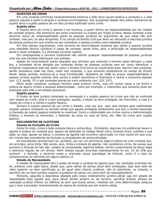 Organizada por: Ailson Carlos – Preparatório para o SEAP-RJ – 2012 – CONHECIMENTOS ESPECÍFICOS 
= = = = = = = = = = = = = = = = = = = = = = = = = == = = = = = = = = = = = = = = = = == = = = Página 99 
CURSO WWW.CURSOADSUMUS.COM – adsumus@cursoadsumus.com - ESTUDE COM QUEM APROVA! 
SUJEITOS DO CRIME 
Em uma conduta criminosa necessariamente teremos o pólo ativo (quem pratica a conduta) e o pólo 
passivo (aquele a quem é dirigida a conduta incriminadora). Aos ocupantes desses dois pólos chamamos de 
sujeito ativo e sujeito passivo de um fato jurídico tipificado como crime. 
Sujeito ativo 
O Sujeito ativo do crime é apenas o ser humano, a quem atribui-se responsabilidade por ser dotado 
de vontade própria, não extensiva aos seres irracionais ou criados por ficção jurídica. Nesse contexto a boa 
doutrina exclui de responsabilidade penal às pessoas jurídicas ao argumento de que estas não tem 
vontade, mas sim, os seus dirigentes. É no campo do Direito Civil que deve ser discutido a natureza jurídica 
da pessoa jurídica em que orienta-se por considerar a pessoa jurídica uma realidade jurídica. 
Em face desses argumentos, uma corrente de doutrinadores sustenta que sendo a pessoa jurídica 
uma realidade técnica (jurídica) é capaz de vontade, sendo lícito, pois, a atribuição de responsabilidade 
penal a estas entidades, é a chamada corrente realista. 
Em contrapartida a corrente tradicional não admite qualquer responsabilidade às pessoas jurídicas 
uma vez que Societas Delinquere non potesta. 
Apesar do incontestável acerto daqueles que afirmam que somente o Homem pode delinqüir a cada 
dia, a sociedade vê-se atingida por condutas ilícitas de pessoas jurídicas sem ter como identificar o 
dirigente responsável pelo ato assim como o Direito Civil torna-se insuficiente para reprimir tais condutas, 
sendo necessário cada vez mais, coibir tais condutas, o que somente serápossível no campo do Direito 
Penal. Nesse sentido, orientou-se a nova Constituição Brasileira de 1988 ao prever responsabilidade à 
pessoa Jurídica quando praticar atos contra a ordem econômica e financeira e contra a economia popular 
(art. 173, parág. 5°) e por condutas lesivas ao meio ambiente (art. 225, 53°). 
Afora essas ressalvas, qualquer Homem pode praticar crime, mas em certos casos a Lei limita a 
prática de alguns crimes a pessoas determinadas, como por exemplo, o infanticídio que somente pode ser 
praticado pela mãe e em estado puerperal. 
Sujeito passivo 
O titular do bem jurídico lesionado ou ameaçado é o sujeito passivo do crime que não se confunde 
com objeto do crime: este é o bem protegido; aquele, o titular do bem protegido. No Homicídio, a vida é o 
objeto do crime e a vítima o sujeito Passivo. 
Sempre é sujeito passivo de um crime o Estado, uma vez que este zela sempre pela coletividade 
(sujeito passivo constante ou formal) sendo que aquele protegido diretamente que tem o direito lesionado 
é chamado de sujeito passivo material ou eventual. Como a coletividade nos crimes contra a Administração 
Pública, o Homem no Homicídio, o Detentor da coisa no caso do furto, etc. Não há crime sem sujeito 
passivo. 
EXCLUDENTES DE ILICITUDE 
Causas de Exclusão do Crime 
Como foi visto, crime é toda conduta típica e antijurídica. Entretanto, algumas circunstâncias levam o 
agente à prática de conduta que, apesar de tipificada no Código Penal como conduta ilícita, justifica a sua 
ação, ou seja, apesar de típica, a conduta do agente não encontra reprovação no meio social em que vive, 
em virtude das excludentes da ilicitude ou excludentes da antijuridicidade. 
As excludentes caracterizam-se, portanto, por ser um permissivo legal à prática de uma conduta que, 
em princípio, seria ilícita. Não sendo, pois, ilícita a conduta do agente, não caracteriza crime. As causas que 
excluem a ilicitude do fato são: estado de necessidade, legítima defesa, estrito cumprimento de dever legal 
e exercício regular de um direito. Além dessas causas previstas expressamente no art. 23 do CPB que 
excluem a ilicitude, a doutrina acata a chamada causa supralegal da ilicitude, como é o caso do 
consentimento do ofendido em alguns delitos.12 
Estado de Necessidade 
O estado de necessidade tem o poder de licitar a conduta do agente que, nas condições previstas em 
lei, praticou uma ação típica, desde que, para salvar de perigo atual bem ameaçado, seja esse bem de 
valor superior ao bem sacrificado ou de igual valor (teoria unitária), não se admitindo, no entanto, o 
sacrifício de um bem jurídico superior a pretexto de salvar um outro bem de valoraçãoinferior. 
Portanto, segundo a dogmática adotada pelo nosso ordenamento jurídico penal, age em estado de 
necessidade todo aquele que, para salvar direito próprio ou de terceiro, sacrifica direitos alheios de 
valoração jurídica inferior ou idêntica ao bem que busca salvar, impelido por uma determinação psíquica 
que o leva a proceder contrariamente às regras de conduta que ele mesmo adota. 
 