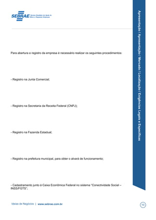Apresentação/Apresentação/Mercado/Localização/ExigênciasLegaiseEspecíficas
Para abertura e registro da empresa é necessário realizar os seguintes procedimentos:
- Registro na Junta Comercial;
- Registro na Secretaria da Receita Federal (CNPJ);
- Registro na Fazenda Estadual;
- Registro na prefeitura municipal, para obter o alvará de funcionamento;
- Cadastramento junto à Caixa Econômica Federal no sistema “Conectividade Social –
INSS/FGTS”;
Ideias de Negócios | www.sebrae.com.br 10
 