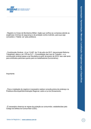 Apresentação/Apresentação/Mercado/Localização/ExigênciasLegaiseEspecíficas
- Registro no Corpo de Bombeiros Militar: órgão que verifica se a empresa atende as
exigências mínimas de segurança e de proteção contra incêndio, para que seja
concedido o “Habite -se” pela prefeitura.
- Contribuição Sindical - A Lei 13.467, de 13 de julho de 2017, denominada Reforma
Trabalhista, altera o art. 579 da CLT – Consolidação das Leis do Trabalho – e a
contribuição sindical passa a ser facultativa a partir de janeiro de 2018. Isso vale tanto
para sindicatos patronais quanto para os trabalhadores (funcionários).
Importante:
- Para a instalação do negócio é necessário realizar consulta prévia de endereço na
Prefeitura Municipal/Administração Regional, sobre a Lei de Zoneamento.
- É necessário observar as regras de proteção ao consumidor, estabelecidas pelo
Código de Defesa do Consumidor (CDC).
Ideias de Negócios | www.sebrae.com.br 11
 