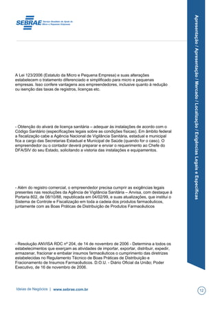 Apresentação/Apresentação/Mercado/Localização/ExigênciasLegaiseEspecíficas
A Lei 123/2006 (Estatuto da Micro e Pequena Empresa) e suas alterações
estabelecem o tratamento diferenciado e simplificado para micro e pequenas
empresas. Isso confere vantagens aos empreendedores, inclusive quanto à redução
ou isenção das taxas de registros, licenças etc.
- Obtenção do alvará de licença sanitária – adequar às instalações de acordo com o
Código Sanitário (especificações legais sobre as condições físicas). Em âmbito federal
a fiscalização cabe a Agência Nacional de Vigilância Sanitária, estadual e municipal
fica a cargo das Secretarias Estadual e Municipal de Saúde (quando for o caso). O
empreendedor ou o contador deverá preparar e enviar o requerimento ao Chefe do
DFA/SIV do seu Estado, solicitando a vistoria das instalações e equipamentos.
- Além do registro comercial, o empreendedor precisa cumprir as exigências legais
presentes nas resoluções da Agência de Vigilância Sanitária – Anvisa, com destaque à
Portaria 802, de 08/10/88, republicada em 04/02/99, e suas atualizações, que institui o
Sistema de Controle e Fiscalização em toda a cadeia dos produtos farmacêuticos,
juntamente com as Boas Práticas de Distribuição de Produtos Farmacêuticos
- Resolução ANVISA RDC nº 204, de 14 de novembro de 2006 - Determina a todos os
estabelecimentos que exerçam as atividades de importar, exportar, distribuir, expedir,
armazenar, fracionar e embalar insumos farmacêuticos o cumprimento das diretrizes
estabelecidas no Regulamento Técnico de Boas Práticas de Distribuição e
Fracionamento de Insumos Farmacêuticos. D.O.U. - Diário Oficial da União; Poder
Executivo, de 16 de novembro de 2006.
Ideias de Negócios | www.sebrae.com.br 12
 