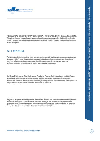 Apresentação/Apresentação/Mercado/Localização/ExigênciasLegaiseEspecíficas/Estrutura
RESOLUÇÃO DE DIRETORIA COLEGIADA - RDC Nº 39, DE 14 de agosto de 2013.
Dispõe sobre os procedimentos administrativos para concessão da Certificação de
Boas Práticas de Fabricação e da Certificação de Boas Práticas de Distribuição e/ou
Armazenagem.
5. Estrutura
Para uma estrutura mínima com um ponto comercial, estima-se ser necessária uma
área de 200m², com flexibilidade para ampliação conforme o desenvolvimento do
negócio. Os ambientes podem ser divididos em área de recepção, área de
armazenamento (com câmaras frias), escritório e sanitários.
As Boas Práticas de Distribuição de Produtos Farmacêuticos exigem instalações e
área física adequadas, em quantidade suficiente para o desenvolvimento das
atividades de armazenamento e distribuição de produtos farmacêuticos, bem como a
segurança dos produtos quanto a sinistros ou desvios.
Segundo a Agência de Vigilância Sanitária – Anvisa, os distribuidores devem possuir
áreas de recepção localizadas de forma a proteger as remessas de produtos de
qualquer risco, no momento do recebimento dos produtos farmacêuticos. A área de
recepção deve ser separada da área de armazenamento.
Ideias de Negócios | www.sebrae.com.br 13
 
