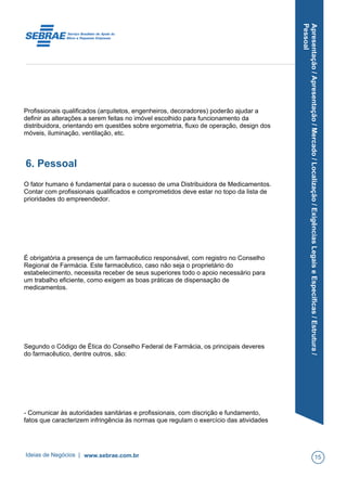 Apresentação/Apresentação/Mercado/Localização/ExigênciasLegaiseEspecíficas/Estrutura/
Pessoal
Profissionais qualificados (arquitetos, engenheiros, decoradores) poderão ajudar a
definir as alterações a serem feitas no imóvel escolhido para funcionamento da
distribuidora, orientando em questões sobre ergometria, fluxo de operação, design dos
móveis, iluminação, ventilação, etc.
6. Pessoal
O fator humano é fundamental para o sucesso de uma Distribuidora de Medicamentos.
Contar com profissionais qualificados e comprometidos deve estar no topo da lista de
prioridades do empreendedor.
É obrigatória a presença de um farmacêutico responsável, com registro no Conselho
Regional de Farmácia. Este farmacêutico, caso não seja o proprietário do
estabelecimento, necessita receber de seus superiores todo o apoio necessário para
um trabalho eficiente, como exigem as boas práticas de dispensação de
medicamentos.
Segundo o Código de Ética do Conselho Federal de Farmácia, os principais deveres
do farmacêutico, dentre outros, são:
- Comunicar às autoridades sanitárias e profissionais, com discrição e fundamento,
fatos que caracterizem infringência às normas que regulam o exercício das atividades
Ideias de Negócios | www.sebrae.com.br 15
 