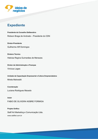 Expediente
Presidente do Conselho Deliberativo
Robson Braga de Andrade – Presidente do CDN
Diretor-Presidente
Guilherme Afif Domingos
Diretora Técnica
Heloísa Regina Guimarães de Menezes
Diretor de Administração e Finanças
Vinícius Lages
Unidade de Capacitação Empresarial e Cultura Empreendedora
Mirela Malvestiti
Coordenação
Luciana Rodrigues Macedo
Autor
FABIO DE OLIVEIRA NOBRE FORMIGA
Projeto Gráfico
Staff Art Marketing e Comunicação Ltda.
www.staffart.com.br
 