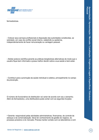 Apresentação/Apresentação/Mercado/Localização/ExigênciasLegaiseEspecíficas/Estrutura/
Pessoal
farmacêuticas.
- Colocar seus serviços profissionais à disposição das autoridades constituídas, se
solicitado, em caso de conflito social interno, catástrofe ou epidemia,
independentemente de haver remuneração ou vantagem pessoal.
- Adotar postura científica perante as práticas terapêuticas alternativas de modo que o
usuário fique bem informado e possa melhor decidir sobre a sua saúde e bem-estar.
- Contribuir para a promoção da saúde individual e coletiva, principalmente no campo
da prevenção.
O número de funcionários do distribuidor vai variar de acordo com seu o tamanho.
Além do farmacêutico, uma distribuidora pode contar com as seguintes funções:
• Gerente: responsável pelas atividades administrativas, financeiras, de controle de
estoque e da comercialização. Deve ter conhecimento da gestão do negócio, do
processo produtivo e do mercado. Precisa manter contato com os laboratórios e com
Ideias de Negócios | www.sebrae.com.br 16
 