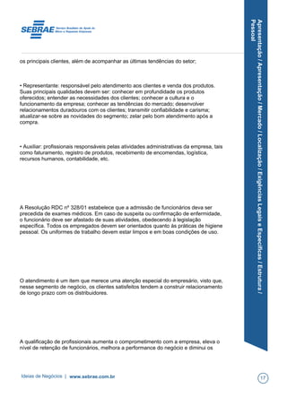 Apresentação/Apresentação/Mercado/Localização/ExigênciasLegaiseEspecíficas/Estrutura/
Pessoal
os principais clientes, além de acompanhar as últimas tendências do setor;
• Representante: responsável pelo atendimento aos clientes e venda dos produtos.
Suas principais qualidades devem ser: conhecer em profundidade os produtos
oferecidos; entender as necessidades dos clientes; conhecer a cultura e o
funcionamento da empresa; conhecer as tendências do mercado; desenvolver
relacionamentos duradouros com os clientes; transmitir confiabilidade e carisma;
atualizar-se sobre as novidades do segmento; zelar pelo bom atendimento após a
compra.
• Auxiliar: profissionais responsáveis pelas atividades administrativas da empresa, tais
como faturamento, registro de produtos, recebimento de encomendas, logística,
recursos humanos, contabilidade, etc.
A Resolução RDC nº 328/01 estabelece que a admissão de funcionários deva ser
precedida de exames médicos. Em caso de suspeita ou confirmação de enfermidade,
o funcionário deve ser afastado de suas atividades, obedecendo à legislação
específica. Todos os empregados devem ser orientados quanto às práticas de higiene
pessoal. Os uniformes de trabalho devem estar limpos e em boas condições de uso.
O atendimento é um item que merece uma atenção especial do empresário, visto que,
nesse segmento de negócio, os clientes satisfeitos tendem a construir relacionamento
de longo prazo com os distribuidores.
A qualificação de profissionais aumenta o comprometimento com a empresa, eleva o
nível de retenção de funcionários, melhora a performance do negócio e diminui os
Ideias de Negócios | www.sebrae.com.br 17
 