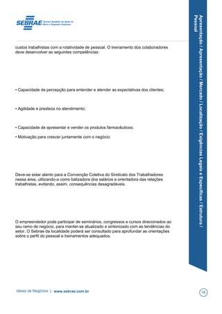 Apresentação/Apresentação/Mercado/Localização/ExigênciasLegaiseEspecíficas/Estrutura/
Pessoal
custos trabalhistas com a rotatividade de pessoal. O treinamento dos colaboradores
deve desenvolver as seguintes competências:
• Capacidade de percepção para entender e atender as expectativas dos clientes;
• Agilidade e presteza no atendimento;
• Capacidade de apresentar e vender os produtos farmacêuticos;
• Motivação para crescer juntamente com o negócio.
Deve-se estar atento para a Convenção Coletiva do Sindicato dos Trabalhadores
nessa área, utilizando-a como balizadora dos salários e orientadora das relações
trabalhistas, evitando, assim, consequências desagradáveis.
O empreendedor pode participar de seminários, congressos e cursos direcionados ao
seu ramo de negócio, para manter-se atualizado e sintonizado com as tendências do
setor. O Sebrae da localidade poderá ser consultado para aprofundar as orientações
sobre o perfil do pessoal e treinamentos adequados.
Ideias de Negócios | www.sebrae.com.br 18
 