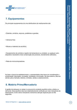 Apresentação/Apresentação/Mercado/Localização/ExigênciasLegaiseEspecíficas/Estrutura/
Pessoal/Equipamentos/MatériaPrima/Mercadoria
7. Equipamentos
Os principais equipamentos de uma distribuidora de medicamentos são:
• Estantes, armários, arquivos, prateleiras e gavetas;
• Câmaras frias;
• Móveis e materiais de escritório;
• Equipamentos de controle e registro de temperatura ou umidade, ou qualquer outro
dispositivo necessário à boa conservação dos produtos, devidamente calibrados;
• Rede de microcomputadores.
Ao fazer o layout do estabelecimento, o empreendedor deve levar em consideração a
ambientação, decoração, circulação, ventilação e iluminação. Na área externa, deve-se
atentar para a fachada, letreiros, entradas, saídas e estacionamento.
8. Matéria Prima/Mercadoria
A gestão de estoques no varejo é a procura do constante equilíbrio entre a oferta e a
demanda. Este equilíbrio deve ser sistematicamente verificado por meio indicadores de
desempenho. Entre vários indicadores chamamos atenção especial para os três
seguintes:
Ideias de Negócios | www.sebrae.com.br 19
 