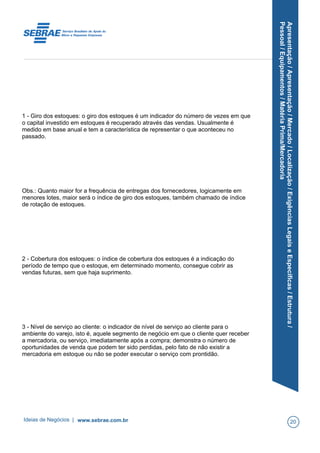 Apresentação/Apresentação/Mercado/Localização/ExigênciasLegaiseEspecíficas/Estrutura/
Pessoal/Equipamentos/MatériaPrima/Mercadoria
1 - Giro dos estoques: o giro dos estoques é um indicador do número de vezes em que
o capital investido em estoques é recuperado através das vendas. Usualmente é
medido em base anual e tem a característica de representar o que aconteceu no
passado.
Obs.: Quanto maior for a frequência de entregas dos fornecedores, logicamente em
menores lotes, maior será o índice de giro dos estoques, também chamado de índice
de rotação de estoques.
2 - Cobertura dos estoques: o índice de cobertura dos estoques é a indicação do
período de tempo que o estoque, em determinado momento, consegue cobrir as
vendas futuras, sem que haja suprimento.
3 - Nível de serviço ao cliente: o indicador de nível de serviço ao cliente para o
ambiente do varejo, isto é, aquele segmento de negócio em que o cliente quer receber
a mercadoria, ou serviço, imediatamente após a compra; demonstra o número de
oportunidades de venda que podem ter sido perdidas, pelo fato de não existir a
mercadoria em estoque ou não se poder executar o serviço com prontidão.
Ideias de Negócios | www.sebrae.com.br 20
 