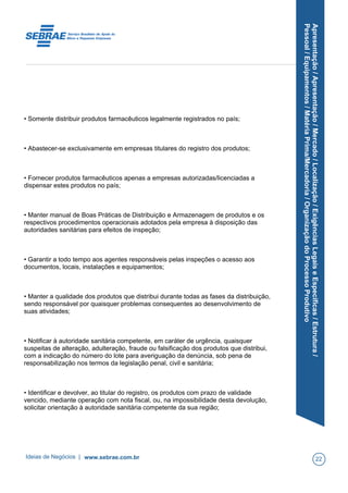 Apresentação/Apresentação/Mercado/Localização/ExigênciasLegaiseEspecíficas/Estrutura/
Pessoal/Equipamentos/MatériaPrima/Mercadoria/OrganizaçãodoProcessoProdutivo
• Somente distribuir produtos farmacêuticos legalmente registrados no país;
• Abastecer-se exclusivamente em empresas titulares do registro dos produtos;
• Fornecer produtos farmacêuticos apenas a empresas autorizadas/licenciadas a
dispensar estes produtos no país;
• Manter manual de Boas Práticas de Distribuição e Armazenagem de produtos e os
respectivos procedimentos operacionais adotados pela empresa à disposição das
autoridades sanitárias para efeitos de inspeção;
• Garantir a todo tempo aos agentes responsáveis pelas inspeções o acesso aos
documentos, locais, instalações e equipamentos;
• Manter a qualidade dos produtos que distribui durante todas as fases da distribuição,
sendo responsável por quaisquer problemas consequentes ao desenvolvimento de
suas atividades;
• Notificar à autoridade sanitária competente, em caráter de urgência, quaisquer
suspeitas de alteração, adulteração, fraude ou falsificação dos produtos que distribui,
com a indicação do número do lote para averiguação da denúncia, sob pena de
responsabilização nos termos da legislação penal, civil e sanitária;
• Identificar e devolver, ao titular do registro, os produtos com prazo de validade
vencido, mediante operação com nota fiscal, ou, na impossibilidade desta devolução,
solicitar orientação à autoridade sanitária competente da sua região;
Ideias de Negócios | www.sebrae.com.br 22
 