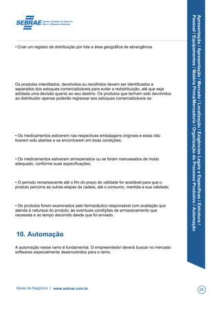 Apresentação/Apresentação/Mercado/Localização/ExigênciasLegaiseEspecíficas/Estrutura/
Pessoal/Equipamentos/MatériaPrima/Mercadoria/OrganizaçãodoProcessoProdutivo/Automação
• Criar um registro de distribuição por lote e área geográfica de abrangência.
Os produtos interditados, devolvidos ou recolhidos devem ser identificados e
separados dos estoques comercializáveis para evitar a redistribuição, até que seja
adotada uma decisão quanto ao seu destino. Os produtos que tenham sido devolvidos
ao distribuidor apenas poderão regressar aos estoques comercializáveis se:
• Os medicamentos estiverem nas respectivas embalagens originais e estas não
tiverem sido abertas e se encontrarem em boas condições;
• Os medicamentos estiveram armazenados ou se foram manuseados de modo
adequado, conforme suas especificações;
• O período remanescente até o fim do prazo de validade for aceitável para que o
produto percorra as outras etapas da cadeia, até o consumo, mantida a sua validade;
• Os produtos forem examinados pelo farmacêutico responsável com avaliação que
atenda à natureza do produto, às eventuais condições de armazenamento que
necessita e ao tempo decorrido desde que foi enviado.
10. Automação
A automação nesse ramo é fundamental. O empreendedor deverá buscar no mercado
softwares especialmente desenvolvidos para o ramo.
Ideias de Negócios | www.sebrae.com.br 26
 