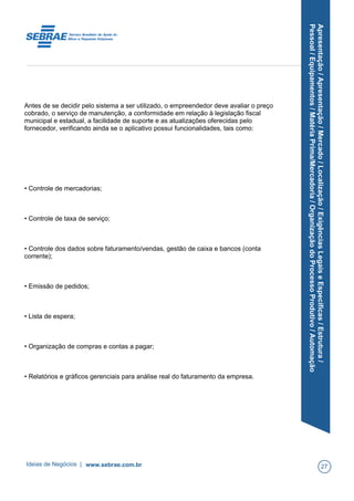 Apresentação/Apresentação/Mercado/Localização/ExigênciasLegaiseEspecíficas/Estrutura/
Pessoal/Equipamentos/MatériaPrima/Mercadoria/OrganizaçãodoProcessoProdutivo/Automação
Antes de se decidir pelo sistema a ser utilizado, o empreendedor deve avaliar o preço
cobrado, o serviço de manutenção, a conformidade em relação à legislação fiscal
municipal e estadual, a facilidade de suporte e as atualizações oferecidas pelo
fornecedor, verificando ainda se o aplicativo possui funcionalidades, tais como:
• Controle de mercadorias;
• Controle de taxa de serviço;
• Controle dos dados sobre faturamento/vendas, gestão de caixa e bancos (conta
corrente);
• Emissão de pedidos;
• Lista de espera;
• Organização de compras e contas a pagar;
• Relatórios e gráficos gerenciais para análise real do faturamento da empresa.
Ideias de Negócios | www.sebrae.com.br 27
 