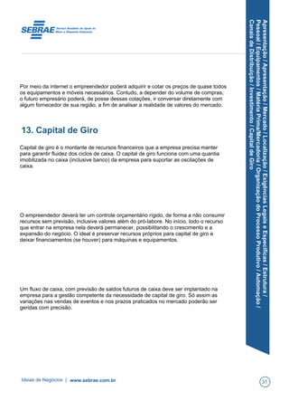 Apresentação/Apresentação/Mercado/Localização/ExigênciasLegaiseEspecíficas/Estrutura/
Pessoal/Equipamentos/MatériaPrima/Mercadoria/OrganizaçãodoProcessoProdutivo/Automação/
CanaisdeDistribuição/Investimento/CapitaldeGiro
Por meio da internet o empreendedor poderá adquirir e cotar os preços de quase todos
os equipamentos e móveis necessários. Contudo, a depender do volume de compras,
o futuro empresário poderá, de posse dessas cotações, ir conversar diretamente com
algum fornecedor de sua região, a fim de analisar a realidade de valores do mercado.
13. Capital de Giro
Capital de giro é o montante de recursos financeiros que a empresa precisa manter
para garantir fluidez dos ciclos de caixa. O capital de giro funciona com uma quantia
imobilizada no caixa (inclusive banco) da empresa para suportar as oscilações de
caixa.
O empreendedor deverá ter um controle orçamentário rígido, de forma a não consumir
recursos sem previsão, inclusive valores além do pró-labore. No início, todo o recurso
que entrar na empresa nela deverá permanecer, possibilitando o crescimento e a
expansão do negócio. O ideal é preservar recursos próprios para capital de giro e
deixar financiamentos (se houver) para máquinas e equipamentos.
Um fluxo de caixa, com previsão de saldos futuros de caixa deve ser implantado na
empresa para a gestão competente da necessidade de capital de giro. Só assim as
variações nas vendas de eventos e nos prazos praticados no mercado poderão ser
geridas com precisão.
Ideias de Negócios | www.sebrae.com.br 31
 