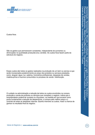 Apresentação/Apresentação/Mercado/Localização/ExigênciasLegaiseEspecíficas/Estrutura/
Pessoal/Equipamentos/MatériaPrima/Mercadoria/OrganizaçãodoProcessoProdutivo/Automação/
CanaisdeDistribuição/Investimento/CapitaldeGiro/Custos
Custos fixos
São os gastos que permanecem constantes, independente de aumentos ou
diminuições na quantidade produzida e/ou vendida. Os custos fixos fazem parte da
estrutura do negócio.
Esses custos são todos os gastos realizados na produção de um bem ou serviço e que
serão incorporados posteriormente ao preço dos produtos ou serviços prestados,
como: aluguel, água, luz, salários, honorários profissionais, despesas de vendas,
matéria-prima e insumos consumidos no processo de venda / distribuição.
O cuidado na administração e redução de todos os custos envolvidos na compra,
produção e venda de produtos ou serviços que compõem o negócio, indica que o
empreendedor poderá ter sucesso ou insucesso, na medida em que encarar como
ponto fundamental a redução de desperdícios, a compra pelo melhor preço e o
controle de todas as despesas internas. Quanto menores os custos, maior a chance de
ganhar no resultado final do negócio.
Ideias de Negócios | www.sebrae.com.br 33
 