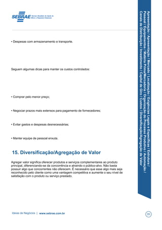 Apresentação/Apresentação/Mercado/Localização/ExigênciasLegaiseEspecíficas/Estrutura/
Pessoal/Equipamentos/MatériaPrima/Mercadoria/OrganizaçãodoProcessoProdutivo/Automação/
CanaisdeDistribuição/Investimento/CapitaldeGiro/Custos/Diversificação/AgregaçãodeValor
• Despesas com armazenamento e transporte.
Seguem algumas dicas para manter os custos controlados:
• Comprar pelo menor preço;
• Negociar prazos mais extensos para pagamento de fornecedores;
• Evitar gastos e despesas desnecessárias;
• Manter equipe de pessoal enxuta.
15. Diversificação/Agregação de Valor
Agregar valor significa oferecer produtos e serviços complementares ao produto
principal, diferenciando-se da concorrência e atraindo o público-alvo. Não basta
possuir algo que concorrentes não oferecem. É necessário que esse algo mais seja
reconhecido pelo cliente como uma vantagem competitiva e aumente o seu nível de
satisfação com o produto ou serviço prestado.
Ideias de Negócios | www.sebrae.com.br 35
 