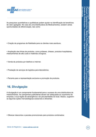 Apresentação/Apresentação/Mercado/Localização/ExigênciasLegaiseEspecíficas/Estrutura/
Pessoal/Equipamentos/MatériaPrima/Mercadoria/OrganizaçãodoProcessoProdutivo/Automação/
CanaisdeDistribuição/Investimento/CapitaldeGiro/Custos/Diversificação/AgregaçãodeValor/
Divulgação
As pesquisas quantitativas e qualitativas podem ajudar na identificação de benefícios
de valor agregado. No caso de uma Distribuidora de Medicamentos, existem várias
oportunidades de diferenciação, tais como:
• Criação de programas de fidelidade para os clientes mais assíduos;
• Ampliação das linhas de produtos, como próteses, órteses, produtos hospitalares,
medicamentos de alto custo e materiais cirúrgicos.
• Venda de produtos por telefone e internet;
• Prestação de serviços de logística para laboratórios;
• Parceria para a representação exclusiva e promoção de produtos.
16. Divulgação
A divulgação é um componente fundamental para o sucesso de uma distribuidora de
medicamentos. As campanhas publicitárias devem ser adequadas ao orçamento da
empresa, à sua região de abrangência e às peculiaridades do local. Abaixo, sugerem-
se algumas ações mercadológicas acessíveis e eficientes:
• Oferecer descontos e pacotes promocionais para produtos combinados;
Ideias de Negócios | www.sebrae.com.br 36
 