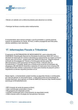Apresentação/Apresentação/Mercado/Localização/ExigênciasLegaiseEspecíficas/Estrutura/
Pessoal/Equipamentos/MatériaPrima/Mercadoria/OrganizaçãodoProcessoProdutivo/Automação/
CanaisdeDistribuição/Investimento/CapitaldeGiro/Custos/Diversificação/AgregaçãodeValor/
Divulgação/InformaçõesFiscaiseTributárias
• Montar um website com a oferta de produtos para alavancar as vendas;
• Participar de feiras e eventos sobre medicamentos.
O empreendedor deve sempre entregar o que foi prometido e, quando possível,
superar as expectativas do cliente. Ao final, a melhor propaganda será feita pelos
clientes satisfeitos e bem atendidos.
17. Informações Fiscais e Tributárias
O segmento de DISTRIBUIDORA DE MEDICAMENTOS, assim entendido pela
CNAE/IBGE (Classificação Nacional de Atividades Econômicas) 4644-3/01 como a
atividade de exploração de comércio atacadista de medicamentos de origem química e
natural, para uso humano , poderá optar pelo SIMPLES Nacional - Regime Especial
Unificado de Arrecadação de Tributos e Contribuições devidos pelas ME
(Microempresas) e EPP (Empresas de Pequeno Porte), instituído pela Lei
Complementar nº 123/2006, desde que a receita bruta anual de sua atividade não
ultrapasse a R$ 360.000,00 (trezentos e sessenta mil reais) para micro empresa R$
3.600.000,00 (três milhões e seiscentos mil reais) para empresa de pequeno porte e
respeitando os demais requisitos previstos na Lei.
Nesse regime, o empreendedor poderá recolher os seguintes tributos e contribuições,
por meio de apenas um documento fiscal – o DAS (Documento de Arrecadação do
Simples Nacional), que é gerado no Portal do SIMPLES Nacional (http://www8.receita.f
azenda.gov.br/SimplesNacional/):
• IRPJ (imposto de renda da pessoa jurídica);
• CSLL (contribuição social sobre o lucro);
• PIS (programa de integração social);
• COFINS (contribuição para o financiamento da seguridade social);
• ICMS (imposto sobre circulação de mercadorias e serviços);
Ideias de Negócios | www.sebrae.com.br 37
 
