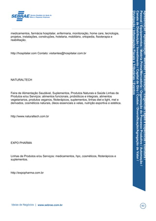 Apresentação/Apresentação/Mercado/Localização/ExigênciasLegaiseEspecíficas/Estrutura/
Pessoal/Equipamentos/MatériaPrima/Mercadoria/OrganizaçãodoProcessoProdutivo/Automação/
CanaisdeDistribuição/Investimento/CapitaldeGiro/Custos/Diversificação/AgregaçãodeValor/
Divulgação/InformaçõesFiscaiseTributárias/Eventos
medicamentos, farmácia hospitalar, enfermaria, monitoração, home care, tecnologia,
projetos, instalações, construções, hotelaria, mobiliário, ortopedia, fisioterapia e
reabilitação.
http://hospitalar.com Contato: visitantes@hospitalar.com.br
NATURALTECH
Feira de Alimentação Saudável, Suplementos, Produtos Naturais e Saúde Linhas de
Produtos e/ou Serviços: alimentos funcionais, probióticos e integrais, alimentos
vegetarianos, produtos veganos, fitoterápicos, suplementos, linhas diet e light, mel e
derivados, cosméticos naturais, óleos essenciais e velas, nutrição esportiva e estética.
http://www.naturaltech.com.br
EXPO PHARMA
Linhas de Produtos e/ou Serviços: medicamentos, hpc, cosméticos, fitoterápicos e
suplementos.
http://expopharma.com.br
Ideias de Negócios | www.sebrae.com.br 40
 
