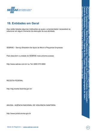 Apresentação/Apresentação/Mercado/Localização/ExigênciasLegaiseEspecíficas/Estrutura/
Pessoal/Equipamentos/MatériaPrima/Mercadoria/OrganizaçãodoProcessoProdutivo/Automação/
CanaisdeDistribuição/Investimento/CapitaldeGiro/Custos/Diversificação/AgregaçãodeValor/
Divulgação/InformaçõesFiscaiseTributárias/Eventos/EntidadesemGeral
19. Entidades em Geral
Aqui estão listadas algumas instituições as quais o empreendedor necessitará se
relacionar em algum momento da execução da sua atividade.
SEBRAE – Serviço Brasileiro de Apoio às Micro e Pequenas Empresas
Para descobrir a unidade do SEBRAE mais próxima acesse:
http://www.sebrae.com.br/ ou Tel.:0800 570 0800
RECEITA FEDERAL
http://idg.receita.fazenda.gov.br/
ANVISA - AGÊNCIA NACIONAL DE VIGILÂNCIA SANITÁRIA
http://www.portal.anvisa.gov.br
Ideias de Negócios | www.sebrae.com.br 41
 