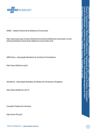 Apresentação/Apresentação/Mercado/Localização/ExigênciasLegaiseEspecíficas/Estrutura/
Pessoal/Equipamentos/MatériaPrima/Mercadoria/OrganizaçãodoProcessoProdutivo/Automação/
CanaisdeDistribuição/Investimento/CapitaldeGiro/Custos/Diversificação/AgregaçãodeValor/
Divulgação/InformaçõesFiscaiseTributárias/Eventos/EntidadesemGeral
SNDC - Sistema Nacional de Defesa do Consumidor
http://www.justica.gov.br/seus-direitos/consumidor/a-defesa-do-consumidor-no-bra
sil/anexos/sistema-nacional-de-defesa-do-consumidor-sndc
ABCFarma - Associação Brasileira do Comércio Farmacêutico
http://www.abcfarma.org.br
Abrafarma - Associação Brasileira de Redes de Farmácias e Drogarias
http://www.abrafarma.com.br
Conselho Federal de Farmácia
http://www.cff.org.br
Ideias de Negócios | www.sebrae.com.br 42
 