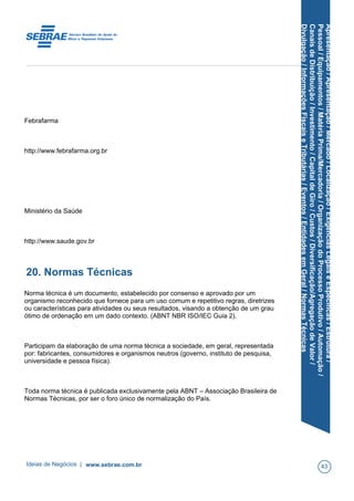 Apresentação/Apresentação/Mercado/Localização/ExigênciasLegaiseEspecíficas/Estrutura/
Pessoal/Equipamentos/MatériaPrima/Mercadoria/OrganizaçãodoProcessoProdutivo/Automação/
CanaisdeDistribuição/Investimento/CapitaldeGiro/Custos/Diversificação/AgregaçãodeValor/
Divulgação/InformaçõesFiscaiseTributárias/Eventos/EntidadesemGeral/NormasTécnicas
Febrafarma
http://www.febrafarma.org.br
Ministério da Saúde
http://www.saude.gov.br
20. Normas Técnicas
Norma técnica é um documento, estabelecido por consenso e aprovado por um
organismo reconhecido que fornece para um uso comum e repetitivo regras, diretrizes
ou características para atividades ou seus resultados, visando a obtenção de um grau
ótimo de ordenação em um dado contexto. (ABNT NBR ISO/IEC Guia 2).
Participam da elaboração de uma norma técnica a sociedade, em geral, representada
por: fabricantes, consumidores e organismos neutros (governo, instituto de pesquisa,
universidade e pessoa física).
Toda norma técnica é publicada exclusivamente pela ABNT – Associação Brasileira de
Normas Técnicas, por ser o foro único de normalização do País.
Ideias de Negócios | www.sebrae.com.br 43
 