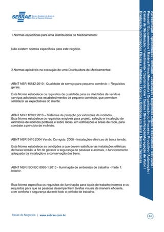 Apresentação/Apresentação/Mercado/Localização/ExigênciasLegaiseEspecíficas/Estrutura/
Pessoal/Equipamentos/MatériaPrima/Mercadoria/OrganizaçãodoProcessoProdutivo/Automação/
CanaisdeDistribuição/Investimento/CapitaldeGiro/Custos/Diversificação/AgregaçãodeValor/
Divulgação/InformaçõesFiscaiseTributárias/Eventos/EntidadesemGeral/NormasTécnicas
1.Normas específicas para uma Distribuidora de Medicamentos:
Não existem normas específicas para este negócio.
2.Normas aplicáveis na execução de uma Distribuidora de Medicamentos:
ABNT NBR 15842:2010 - Qualidade de serviço para pequeno comércio – Requisitos
gerais.
Esta Norma estabelece os requisitos de qualidade para as atividades de venda e
serviços adicionais nos estabelecimentos de pequeno comércio, que permitam
satisfazer as expectativas do cliente.
ABNT NBR 12693:2013 – Sistemas de proteção por extintores de incêndio.
Esta Norma estabelece os requisitos exigíveis para projeto, seleção e instalação de
extintores de incêndio portáteis e sobre rodas, em edificações e áreas de risco, para
combate a princípio de incêndio.
ABNT NBR 5410:2004 Versão Corrigida: 2008 - Instalações elétricas de baixa tensão.
Esta Norma estabelece as condições a que devem satisfazer as instalações elétricas
de baixa tensão, a fim de garantir a segurança de pessoas e animais, o funcionamento
adequado da instalação e a conservação dos bens.
ABNT NBR ISO IEC 8995-1:2013 - Iluminação de ambientes de trabalho - Parte 1:
Interior.
Esta Norma especifica os requisitos de iluminação para locais de trabalho internos e os
requisitos para que as pessoas desempenhem tarefas visuais de maneira eficiente,
com conforto e segurança durante todo o período de trabalho.
Ideias de Negócios | www.sebrae.com.br 44
 