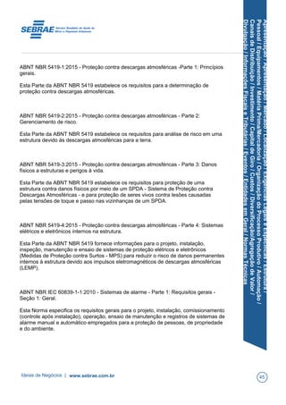 Apresentação/Apresentação/Mercado/Localização/ExigênciasLegaiseEspecíficas/Estrutura/
Pessoal/Equipamentos/MatériaPrima/Mercadoria/OrganizaçãodoProcessoProdutivo/Automação/
CanaisdeDistribuição/Investimento/CapitaldeGiro/Custos/Diversificação/AgregaçãodeValor/
Divulgação/InformaçõesFiscaiseTributárias/Eventos/EntidadesemGeral/NormasTécnicas
ABNT NBR 5419-1:2015 - Proteção contra descargas atmosféricas -Parte 1: Princípios
gerais.
Esta Parte da ABNT NBR 5419 estabelece os requisitos para a determinação de
proteção contra descargas atmosféricas.
ABNT NBR 5419-2:2015 - Proteção contra descargas atmosféricas - Parte 2:
Gerenciamento de risco.
Esta Parte da ABNT NBR 5419 estabelece os requisitos para análise de risco em uma
estrutura devido às descargas atmosféricas para a terra.
ABNT NBR 5419-3:2015 - Proteção contra descargas atmosféricas - Parte 3: Danos
físicos a estruturas e perigos à vida.
Esta Parte da ABNT NBR 5419 estabelece os requisitos para proteção de uma
estrutura contra danos físicos por meio de um SPDA - Sistema de Proteção contra
Descargas Atmosféricas - e para proteção de seres vivos contra lesões causadas
pelas tensões de toque e passo nas vizinhanças de um SPDA.
ABNT NBR 5419-4:2015 - Proteção contra descargas atmosféricas - Parte 4: Sistemas
elétricos e eletrônicos internos na estrutura.
Esta Parte da ABNT NBR 5419 fornece informações para o projeto, instalação,
inspeção, manutenção e ensaio de sistemas de proteção elétricos e eletrônicos
(Medidas de Proteção contra Surtos - MPS) para reduzir o risco de danos permanentes
internos à estrutura devido aos impulsos eletromagnéticos de descargas atmosféricas
(LEMP).
ABNT NBR IEC 60839-1-1:2010 - Sistemas de alarme - Parte 1: Requisitos gerais -
Seção 1: Geral.
Esta Norma especifica os requisitos gerais para o projeto, instalação, comissionamento
(controle após instalação), operação, ensaio de manutenção e registros de sistemas de
alarme manual e automático empregados para a proteção de pessoas, de propriedade
e do ambiente.
Ideias de Negócios | www.sebrae.com.br 45
 