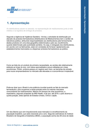 Apresentação/Apresentação
1. Apresentação
As distribuidoras atuam no atacado, na representação de medicamentos junto à rede
médica e na logística de entrega de produtos.
Segundo a Agência de Vigilância Sanitária - Anvisa, a atividade de distribuição por
atacado de produtos farmacêuticos (Distribuidora de Medicamentos) tem o caráter de
relevância pública, atribuindo responsabilidade aos distribuidores pelo fornecimento
destes produtos em uma área geográfica determinada e pelo seu recolhimento,
quando determinado pela autoridade sanitária. Ou seja, é obrigação dos distribuidores,
em acordo com os fabricantes, estar em condições de fornecer rapidamente aos
estabelecimentos licenciados e a dispensar produtos farmacêuticos ao público.
Como se trata de um produto de primeira necessidade, as vendas são relativamente
estáveis ao longo do ano, com baixa sazonalidade e pouco afetadas por crises
econômicas. Porém, embora pareça um negócio sem risco, as barreiras de entrada
para novos empreendedores no mercado são elevadas e a concorrência é implacável.
Pode-se dizer que o Brasil é uma potência mundial quando se fala do mercado
farmacêutico, pois ocupamos a sexta posição entre os maiores mercados
consumidores de medicamentos. Mesmo em tempos de crise econômica, a
expectativa, segundo projeções do IMS Health, é de que, até 2018, o país alcance a
quarta posição, atrás apenas de Estados Unidos, China e Japão.
Um dos fatores que vem impulsionando esse mercado é o envelhecimento da
população brasileira, que está crescendo ano a ano. Segundo estimativas do Instituto
Brasileiro de Geografia e Estatística (IBGE), a população acima dos 60 anos de idade
Ideias de Negócios | www.sebrae.com.br 1
 