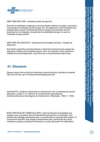 Apresentação/Apresentação/Mercado/Localização/ExigênciasLegaiseEspecíficas/Estrutura/
Pessoal/Equipamentos/MatériaPrima/Mercadoria/OrganizaçãodoProcessoProdutivo/Automação/
CanaisdeDistribuição/Investimento/CapitaldeGiro/Custos/Diversificação/AgregaçãodeValor/
Divulgação/InformaçõesFiscaiseTributárias/Eventos/EntidadesemGeral/NormasTécnicas/
ABNT NBR 5626:1998 - Instalação predial de água fria.
Esta Norma estabelece exigências e recomendações relativas ao projeto, execução e
manutenção da instalação predial de água fria. As exigências e recomendações aqui
estabelecidas emanam fundamentalmente do respeito aos princípios de bom
desempenho da instalação e da garantia de potabilidade da água no caso de
instalação de água potável.
ABNT NBR ISO 20345:2015 - Equipamento de proteção individual - Calçado de
segurança.
Esta Norma especifica requisitos básicos e adicionais (opcionais) para calçado de
segurança utilizado para propósitos gerais. Inclui, por exemplo, riscos mecânicos,
resistência ao escorregamento, riscos térmicos e comportamento ergonômico.
21. Glossário
Seguem alguns termos técnicos referentes a termos técnicos, extraídos do website
http://www.anvisa .gov.br/medicamentos/dcb/glossario.pdf.
ADJUVANTE: substância adicionada ao medicamento com a finalidade de prevenir
alterações, corrigir e, ou, melhorar as características organolépticas,
biofarmacotécnicas e tecnológicas do medicamento. (Resolução – RDC n° 17/00).
BOAS PRÁTICAS DE FABRICAÇO (BPF): parte da Garantia da Qualidade que
assegura que os produtos são consistentemente produzidos e controlados, com
padrões de qualidade apropriados para o uso pretendido e requerido pelo registro. O
cumprimento das BPF esta dirigido primeiramente para a diminuição dos riscos
inerentes a qualquer produção farmacêutica, os quais não podem ser detectados
Ideias de Negócios | www.sebrae.com.br 46
 