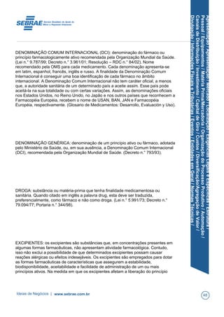 Apresentação/Apresentação/Mercado/Localização/ExigênciasLegaiseEspecíficas/Estrutura/
Pessoal/Equipamentos/MatériaPrima/Mercadoria/OrganizaçãodoProcessoProdutivo/Automação/
CanaisdeDistribuição/Investimento/CapitaldeGiro/Custos/Diversificação/AgregaçãodeValor/
Divulgação/InformaçõesFiscaiseTributárias/Eventos/EntidadesemGeral/NormasTécnicas/
DENOMINAÇÃO COMUM INTERNACIONAL (DCI): denominação do fármaco ou
princípio farmacologicamente ativo recomendada pela Organização Mundial da Saúde.
(Lei n.° 9.787/99; Decreto n.° 3.961/01; Resolução – RDC n.° 84/02). Nome
recomendado pela OMS para cada medicamento. Cada denominação apresenta-se
em latim, espanhol, francês, inglês e russo. A finalidade da Denominação Comum
Internacional é conseguir uma boa identificação de cada fármaco no âmbito
internacional. A Denominação Comum Internacional não tem caráter oficial, a menos
que, a autoridade sanitária de um determinado país a aceite assim. Esse país pode
aceitá-la na sua totalidade ou com certas variações. Assim, as denominações oficiais
nos Estados Unidos, no Reino Unido, no Japão e nos outros países que reconhecem a
Farmacopéia Européia, recebem o nome de USAN, BAN, JAN e Farmacopéia
Européia, respectivamente. (Glosario de Medicamentos: Desarrollo, Evaluación y Uso).
DENOMINAÇÃO GENÉRICA: denominação de um princípio ativo ou fármaco, adotada
pelo Ministério da Saúde, ou, em sua ausência, a Denominação Comum Internacional
(DCI), recomendada pela Organização Mundial de Saúde. (Decreto n.° 793/93).
DROGA: substância ou matéria-prima que tenha finalidade medicamentosa ou
sanitária. Quando citado em inglês a palavra drug, esta deve ser traduzida,
preferencialmente, como fármaco e não como droga. (Lei n.° 5.991/73; Decreto n.°
79.094/77; Portaria n.° 344/98).
EXCIPIENTES: os excipientes são substâncias que, em concentrações presentes em
algumas formas farmacêuticas, não apresentam atividade farmacológica. Contudo,
isso não exclui a possibilidade de que determinados excipientes possam causar
reações alérgicas ou efeitos indesejáveis. Os excipientes são empregados para dotar
as formas farmacêuticas de características que assegurem a estabilidade,
biodisponibilidade, aceitabilidade e facilidade de administração de um ou mais
princípios ativos. Na medida em que os excipientes afetam a liberação do princípio
Ideias de Negócios | www.sebrae.com.br 48
 
