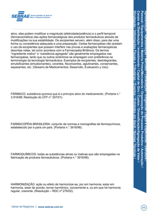 Apresentação/Apresentação/Mercado/Localização/ExigênciasLegaiseEspecíficas/Estrutura/
Pessoal/Equipamentos/MatériaPrima/Mercadoria/OrganizaçãodoProcessoProdutivo/Automação/
CanaisdeDistribuição/Investimento/CapitaldeGiro/Custos/Diversificação/AgregaçãodeValor/
Divulgação/InformaçõesFiscaiseTributárias/Eventos/EntidadesemGeral/NormasTécnicas/
ativo, eles podem modificar a magnitude (efetividade/potência) e o perfil temporal
(farmacocinética) das ações farmacológicas dos produtos farmacêuticos através de
modificações na sua estabilidade. Os excipientes servem, além disso, para dar uma
forma ou consistência adequada a uma preparação. Certas farmacopéias não aceitam
o uso de excipientes que possam interferir nas provas e avaliações farmacopeicas
descritas nelas, tal como acontece com a Farmacopéia Britânica. Os termos
“ingrediente inativo” e “substância agregada” são geralmente empregados nas
farmacopéias, tanto que os outros sinônimos se empregam com preferência na
terminologia da tecnologia farmacêutica. Exemplos de excipientes: desintegrantes,
emulsificantes (emulsionantes), corantes, flavorizantes, aglutinantes, conservantes,
espesantes, etc. (Glosario de Medicamentos: Desarrollo, Evaluación y Uso).
FÁRMACO: substância química que é o princípio ativo do medicamento. (Portaria n.°
3.916/98; Resolução do CFF n° 357/01).
FARMACOPÉIA BRASILEIRA: conjunto de normas e monografias de farmoquímicos,
estabelecido por e para um país. (Portaria n.° 3916/98).
FARMOQUÍMICOS: todas as substâncias ativas ou inativas que são empregadas na
fabricação de produtos farmacêuticos. (Portaria n.° 3916/98).
HARMONIZAÇÃO: ação ou efeito de harmonizar-se, por em harmonia; estar em
harmonia, estar de acordo; tornar harmônico, concernente a, ou em que há harmonia,
regular, coerente. (Resolução – RDC nº 276/02).
Ideias de Negócios | www.sebrae.com.br 49
 
