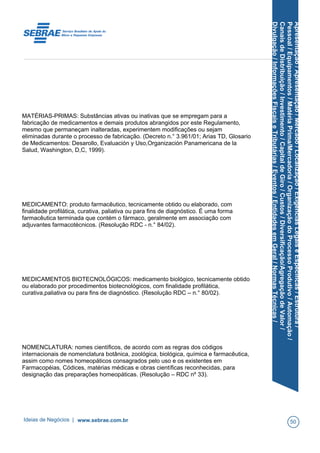 Apresentação/Apresentação/Mercado/Localização/ExigênciasLegaiseEspecíficas/Estrutura/
Pessoal/Equipamentos/MatériaPrima/Mercadoria/OrganizaçãodoProcessoProdutivo/Automação/
CanaisdeDistribuição/Investimento/CapitaldeGiro/Custos/Diversificação/AgregaçãodeValor/
Divulgação/InformaçõesFiscaiseTributárias/Eventos/EntidadesemGeral/NormasTécnicas/
MATÉRIAS-PRIMAS: Substâncias ativas ou inativas que se empregam para a
fabricação de medicamentos e demais produtos abrangidos por este Regulamento,
mesmo que permaneçam inalteradas, experimentem modificações ou sejam
eliminadas durante o processo de fabricação. (Decreto n.° 3.961/01; Arias TD, Glosario
de Medicamentos: Desarollo, Evaluación y Uso,Organización Panamericana de la
Salud, Washington, D,C, 1999).
MEDICAMENTO: produto farmacêutico, tecnicamente obtido ou elaborado, com
finalidade profilática, curativa, paliativa ou para fins de diagnóstico. É uma forma
farmacêutica terminada que contém o fármaco, geralmente em associação com
adjuvantes farmacotécnicos. (Resolução RDC - n.° 84/02).
MEDICAMENTOS BIOTECNOLÓGICOS: medicamento biológico, tecnicamente obtido
ou elaborado por procedimentos biotecnológicos, com finalidade profilática,
curativa,paliativa ou para fins de diagnóstico. (Resolução RDC – n.° 80/02).
NOMENCLATURA: nomes científicos, de acordo com as regras dos códigos
internacionais de nomenclatura botânica, zoológica, biológica, química e farmacêutica,
assim como nomes homeopáticos consagrados pelo uso e os existentes em
Farmacopéias, Códices, matérias médicas e obras científicas reconhecidas, para
designação das preparações homeopáticas. (Resolução – RDC nº 33).
Ideias de Negócios | www.sebrae.com.br 50
 