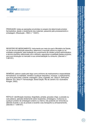 Apresentação/Apresentação/Mercado/Localização/ExigênciasLegaiseEspecíficas/Estrutura/
Pessoal/Equipamentos/MatériaPrima/Mercadoria/OrganizaçãodoProcessoProdutivo/Automação/
CanaisdeDistribuição/Investimento/CapitaldeGiro/Custos/Diversificação/AgregaçãodeValor/
Divulgação/InformaçõesFiscaiseTributárias/Eventos/EntidadesemGeral/NormasTécnicas/
PRODUÇÃO: todas as operações envolvidas no preparo de determinado produto
farmacêutico, desde o recebimento dos materiais, passando pelo processamento e
embalagem. (Resolução – RDC n.° 134/01).
REGISTRO DE MEDICAMENTO: instrumento por meio do qual o Ministério da Saúde,
no uso de sua atribuição específica, determina a inscrição prévia no órgão ou na
entidade competente, pela avaliação do cumprimento de caráter jurídico-administrativo
e técnico-científico relacionada com a eficácia, segurança e qualidade destes produtos,
para sua introdução no mercado e sua comercialização ou consumo. (Decreto n.°
3.961/01).
REMÉDIO: palavra usada pelo leigo como sinônimo de medicamento e especialidade
farmacêutica; na realidade, remédio é qualquer dispositivo, inclusive, o medicamento,
que sirva para tratar o doente: massagem, clima, sugestão, etc. (Silva P. Definições
Básicas. Em: Silva P. Farmacologia. Sexta Edição. Rio de Janeiro: Ed. Guanabara
Koogan, 2002).
RÓTULO: identificação impressa, litografada, pintada, gravada a fogo, a pressão ou
auto-adesiva, aplicada diretamente sobre recipientes, embalagens, invólucros ou
qualquer protetor de embalagem externo ou interno; não podendo ser removida ou
alterada durante o uso do produto e durante o seu transporte ou armazenamento.
(Decreto n.° 3.961/01).
Ideias de Negócios | www.sebrae.com.br 53
 