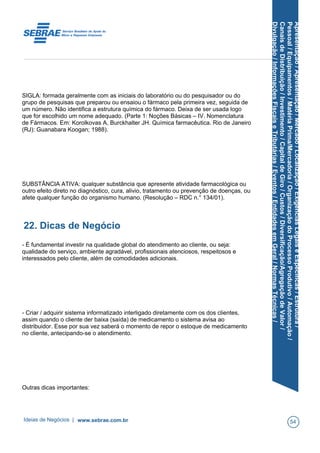 Apresentação/Apresentação/Mercado/Localização/ExigênciasLegaiseEspecíficas/Estrutura/
Pessoal/Equipamentos/MatériaPrima/Mercadoria/OrganizaçãodoProcessoProdutivo/Automação/
CanaisdeDistribuição/Investimento/CapitaldeGiro/Custos/Diversificação/AgregaçãodeValor/
Divulgação/InformaçõesFiscaiseTributárias/Eventos/EntidadesemGeral/NormasTécnicas/
SIGLA: formada geralmente com as iniciais do laboratório ou do pesquisador ou do
grupo de pesquisas que preparou ou ensaiou o fármaco pela primeira vez, seguida de
um número. Não identifica a estrutura química do fármaco. Deixa de ser usada logo
que for escolhido um nome adequado. (Parte 1: Noções Básicas – IV. Nomenclatura
de Fármacos. Em: Korolkovas A, Burckhalter JH. Química farmacêutica. Rio de Janeiro
(RJ): Guanabara Koogan; 1988).
SUBSTÂNCIA ATIVA: qualquer substância que apresente atividade farmacológica ou
outro efeito direto no diagnóstico, cura, alivio, tratamento ou prevenção de doenças, ou
afete qualquer função do organismo humano. (Resolução – RDC n.° 134/01).
22. Dicas de Negócio
- É fundamental investir na qualidade global do atendimento ao cliente, ou seja:
qualidade do serviço, ambiente agradável, profissionais atenciosos, respeitosos e
interessados pelo cliente, além de comodidades adicionais.
- Criar / adquirir sistema informatizado interligado diretamente com os dos clientes,
assim quando o cliente der baixa (saída) de medicamento o sistema avisa ao
distribuidor. Esse por sua vez saberá o momento de repor o estoque de medicamento
no cliente, antecipando-se o atendimento.
Outras dicas importantes:
Ideias de Negócios | www.sebrae.com.br 54
 