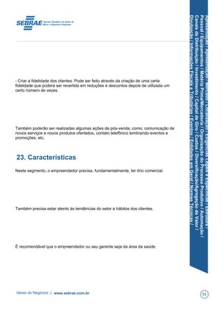 Apresentação/Apresentação/Mercado/Localização/ExigênciasLegaiseEspecíficas/Estrutura/
Pessoal/Equipamentos/MatériaPrima/Mercadoria/OrganizaçãodoProcessoProdutivo/Automação/
CanaisdeDistribuição/Investimento/CapitaldeGiro/Custos/Diversificação/AgregaçãodeValor/
Divulgação/InformaçõesFiscaiseTributárias/Eventos/EntidadesemGeral/NormasTécnicas/
- Criar a fidelidade dos clientes: Pode ser feito através da criação de uma carta
fidelidade que poderá ser revertida em reduções e descontos depois de utilizada um
certo número de vezes.
Também poderão ser realizadas algumas ações de pós-venda, como: comunicação de
novos serviços e novos produtos ofertados, contato telefônico lembrando eventos e
promoções, etc.
23. Características
Neste segmento, o empreendedor precisa, fundamentalmente, ter tino comercial.
Também precisa estar atento às tendências do setor e hábitos dos clientes.
É recomendável que o empreendedor ou seu gerente seja da área da saúde.
Ideias de Negócios | www.sebrae.com.br 55
 