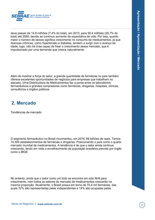 Apresentação/Apresentação/Mercado
deve passar de 14,9 milhões (7,4% do total), em 2013, para 58,4 milhões (26,7% do
total) até 2060, devido ao contínuo aumento da expectativa de vida. Por isso, quanto
maior o número de idosos significa crescimento no consumo de medicamentos, já que
doenças crônicas, como hipertensão e diabetes, tendem a surgir com o avanço da
idade, logo, não há crise capaz de frear o crescimento desse mercado, que é
impulsionado por uma demanda que cresce naturalmente.
Além de mostrar a força do setor, a grande quantidade de farmácias no país também
oferece excelentes oportunidades de negócios para empresas que trabalham no
atacado. Uma Distribuidora de Medicamentos faz a ponte entre os laboratórios
farmacêuticos e grandes compradores como farmácias, drogarias, hospitais, clínicas,
consultórios e órgãos públicos.
2. Mercado
Tendências de mercado
O segmento farmacêutico no Brasil movimentou, em 2016, 69 bilhões de reais. Temos
74.500 estabelecimentos de farmácias e drogarias. Posicionando o país como o quarto
mercado mundial de medicamentos. A tendência é de que o setor ainda continue
crescendo, tendo em vista o envelhecimento da população brasileira previsto por órgão
como o IBGE.
No entanto, ainda que o setor como um todo se encontre em solo fértil para
crescimento, nem todos os setores do mercado de medicamentos crescerão na
mesma proporção. Atualmente, o Brasil possui em torno de 70,4 mil farmácias, das
quais 72% são representadas pelas independentes e 14% são ocupadas pelas
Ideias de Negócios | www.sebrae.com.br 2
 
