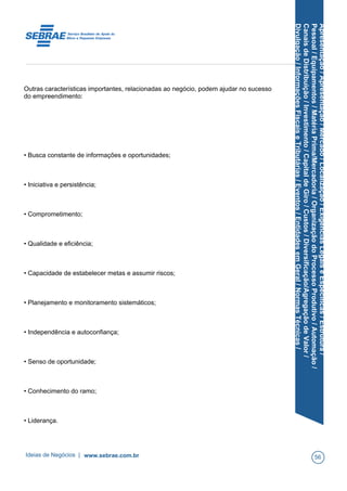 Apresentação/Apresentação/Mercado/Localização/ExigênciasLegaiseEspecíficas/Estrutura/
Pessoal/Equipamentos/MatériaPrima/Mercadoria/OrganizaçãodoProcessoProdutivo/Automação/
CanaisdeDistribuição/Investimento/CapitaldeGiro/Custos/Diversificação/AgregaçãodeValor/
Divulgação/InformaçõesFiscaiseTributárias/Eventos/EntidadesemGeral/NormasTécnicas/
Outras características importantes, relacionadas ao negócio, podem ajudar no sucesso
do empreendimento:
• Busca constante de informações e oportunidades;
• Iniciativa e persistência;
• Comprometimento;
• Qualidade e eficiência;
• Capacidade de estabelecer metas e assumir riscos;
• Planejamento e monitoramento sistemáticos;
• Independência e autoconfiança;
• Senso de oportunidade;
• Conhecimento do ramo;
• Liderança.
Ideias de Negócios | www.sebrae.com.br 56
 