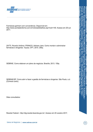 Apresentação/Apresentação/Mercado/Localização/ExigênciasLegaiseEspecíficas/Estrutura/
Pessoal/Equipamentos/MatériaPrima/Mercadoria/OrganizaçãodoProcessoProdutivo/Automação/
CanaisdeDistribuição/Investimento/CapitaldeGiro/Custos/Diversificação/AgregaçãodeValor/
Divulgação/InformaçõesFiscaiseTributárias/Eventos/EntidadesemGeral/NormasTécnicas/
Farmácias ganham com conveniência. Disponível em:
http://www.portalabcfarma.com.br/noticiasDetalhes.asp?cod=149. Acesso em 26 out
2011.
ZATTI, Ricardo Antônio; FRANCO, Adriane Jane. Como montar e administrar
farmácias e drogarias. Viçosa, CPT, 2015. 290p.
SEBRAE. Como elaborar um plano de negócios. Brasília, 2013. 159p.
SEBRAE/SP. Como abrir e fazer a gestão de farmácias e drogarias. São Paulo, s.d.
(Comece certo).
Sites consultados:
Receita Federal - http://idg.receita.fazenda.gov.br/. Acesso em 20 outubro 2017.
Ideias de Negócios | www.sebrae.com.br 58
 