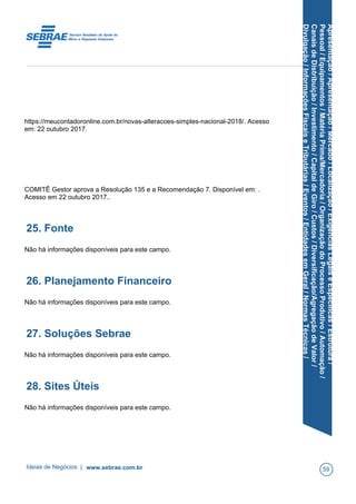 Apresentação/Apresentação/Mercado/Localização/ExigênciasLegaiseEspecíficas/Estrutura/
Pessoal/Equipamentos/MatériaPrima/Mercadoria/OrganizaçãodoProcessoProdutivo/Automação/
CanaisdeDistribuição/Investimento/CapitaldeGiro/Custos/Diversificação/AgregaçãodeValor/
Divulgação/InformaçõesFiscaiseTributárias/Eventos/EntidadesemGeral/NormasTécnicas/
https://meucontadoronline.com.br/novas-alteracoes-simples-nacional-2018/. Acesso
em: 22 outubro 2017.
COMITÊ Gestor aprova a Resolução 135 e a Recomendação 7. Disponível em: .
Acesso em 22 outubro 2017..
25. Fonte
Não há informações disponíveis para este campo.
26. Planejamento Financeiro
Não há informações disponíveis para este campo.
27. Soluções Sebrae
Não há informações disponíveis para este campo.
28. Sites Úteis
Não há informações disponíveis para este campo.
Ideias de Negócios | www.sebrae.com.br 59
 