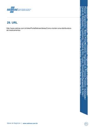 Apresentação/Apresentação/Mercado/Localização/ExigênciasLegaiseEspecíficas/Estrutura/
Pessoal/Equipamentos/MatériaPrima/Mercadoria/OrganizaçãodoProcessoProdutivo/Automação/
CanaisdeDistribuição/Investimento/CapitaldeGiro/Custos/Diversificação/AgregaçãodeValor/
Divulgação/InformaçõesFiscaiseTributárias/Eventos/EntidadesemGeral/NormasTécnicas/
29. URL
http://www.sebrae.com.br/sites/PortalSebrae/ideias/Como-montar-uma-distribuidora-
de-medicamentos
Ideias de Negócios | www.sebrae.com.br 60
 