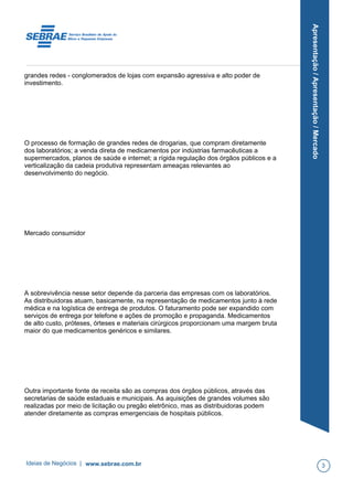 Apresentação/Apresentação/Mercado
grandes redes - conglomerados de lojas com expansão agressiva e alto poder de
investimento.
O processo de formação de grandes redes de drogarias, que compram diretamente
dos laboratórios; a venda direta de medicamentos por indústrias farmacêuticas a
supermercados, planos de saúde e internet; a rígida regulação dos órgãos públicos e a
verticalização da cadeia produtiva representam ameaças relevantes ao
desenvolvimento do negócio.
Mercado consumidor
A sobrevivência nesse setor depende da parceria das empresas com os laboratórios.
As distribuidoras atuam, basicamente, na representação de medicamentos junto à rede
médica e na logística de entrega de produtos. O faturamento pode ser expandido com
serviços de entrega por telefone e ações de promoção e propaganda. Medicamentos
de alto custo, próteses, órteses e materiais cirúrgicos proporcionam uma margem bruta
maior do que medicamentos genéricos e similares.
Outra importante fonte de receita são as compras dos órgãos públicos, através das
secretarias de saúde estaduais e municipais. As aquisições de grandes volumes são
realizadas por meio de licitação ou pregão eletrônico, mas as distribuidoras podem
atender diretamente as compras emergenciais de hospitais públicos.
Ideias de Negócios | www.sebrae.com.br 3
 