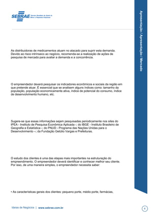 Apresentação/Apresentação/Mercado
As distribuidoras de medicamentos atuam no atacado para suprir esta demanda.
Devido ao risco intrínseco ao negócio, recomenda-se a realização de ações de
pesquisa de mercado para avaliar a demanda e a concorrência.
O empreendedor deverá pesquisar os indicadores econômicos e sociais da região em
que pretende atuar. É essencial que se analisem alguns índices como: tamanho da
população, população economicamente ativa, índice de potencial do consumo, índice
de desenvolvimento humano, etc.
Sugere-se que essas informações sejam pesquisadas periodicamente nos sites do
IPEA - Instituto de Pesquisa Econômica Aplicada -; do IBGE - Instituto Brasileiro de
Geografia e Estatística -; do PNUD - Programa das Nações Unidas para o
Desenvolvimento –; da Fundação Getúlio Vargas e Prefeituras.
O estudo dos clientes é uma das etapas mais importantes na estruturação do
empreendimento. O empreendedor deverá identificar e conhecer melhor seu cliente.
Por isso, de uma maneira simples, o empreendedor necessita saber:
• As características gerais dos clientes: pequeno porte, médio porte, farmácias,
Ideias de Negócios | www.sebrae.com.br 4
 