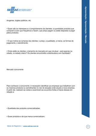 Apresentação/Apresentação/Mercado
drogarias, órgãos públicos, etc.
• Quais são os interesses e o comportamento da clientela: a quantidade produtos que
compram e com que frequência o fazem, que preço pagam ou estão dispostos a pagar
pelos produtos;
• O que motiva as compras dos clientes: o preço, a qualidade, a marca, as formas de
pagamento, o atendimento;
• Onde estão os clientes: o tamanho do mercado em que irá atuar - será apenas na
cidade, no estado inteiro? Os clientes encontrarão a distribuidora com facilidade?
Mercado concorrente
Para conhecer o concorrente, é necessário identificar as empresas que trabalham com
os mesmos produtos ou semelhantes no raio de atuação onde atuará a nova empresa.
A partir daí, realizam-se visitas e examinam-se os pontos fortes e fracos dessas em
relação a:
• Qualidade dos produtos comercializadas;
• Quais produtos e de que marca comercializam;
Ideias de Negócios | www.sebrae.com.br 5
 