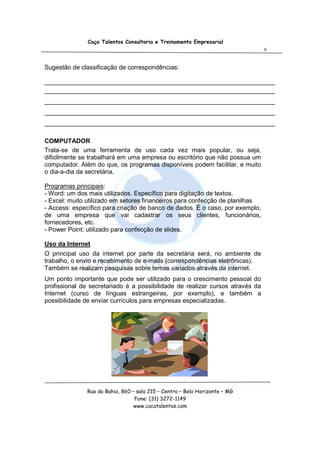 Caça Talentos Consultoria e Treinamento Empresarial
                                                                               9


Sugestão de classificação de correspondências:

__________________________________________________________________
__________________________________________________________________
__________________________________________________________________
__________________________________________________________________
__________________________________________________________________

COMPUTADOR
Trata-se de uma ferramenta de uso cada vez mais popular, ou seja,
dificilmente se trabalhará em uma empresa ou escritório que não possua um
computador. Além do que, os programas disponíveis podem facilitar, e muito
o dia-a-dia da secretária.

Programas principais:
- Word: um dos mais utilizados. Específico para digitação de textos.
- Excel: muito utilizado em setores financeiros para confecção de planilhas
- Access: específico para criação de banco de dados. É o caso, por exemplo,
de uma empresa que vai cadastrar os seus clientes, funcionários,
fornecedores, etc.
- Power Point: utilizado para confecção de slides.

Uso da Internet
O principal uso da internet por parte da secretária será, no ambiente de
trabalho, o envio e recebimento de e-mails (correspondências eletrônicas).
Também se realizam pesquisas sobre temas variados através da internet.
Um ponto importante que pode ser utilizado para o crescimento pessoal do
profissional de secretariado é a possibilidade de realizar cursos através da
Internet (curso de línguas estrangeiras, por exemplo), e também a
possibilidade de enviar currículos para empresas especializadas.




               Rua da Bahia, 860 – sala 215 – Centro – Belo Horizonte – MG
                                  Fone: (31) 3272-1149
                                  www.cacatalentos.com
 